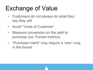 • Customers do not always do what they
say they will
• Avoid “Voice of Customer”
• Measure conversion on the path to
purchase (ex. Funnel metrics)
• “Purchase intent” may require a ‘new’ rung
in the funnel
Exchange of Value
 