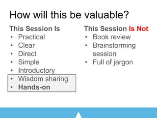 How will this be valuable?
This Session Is
• Practical
• Clear
• Direct
• Simple
• Introductory
• Wisdom sharing
• Hands-on
This Session Is Not
• Book review
• Brainstorming
session
• Full of jargon
 