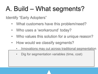Identify “Early Adopters”
• What customers have this problem/need?
• Who uses a ‘workaround’ today?
• Who values this solution for a unique reason?
• How would we classify segments?
• Innovations may cut across traditional segmentation
• Dig for segmentation variables (time, cost)
A. Build – What segments?
 