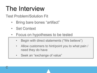 Test Problem/Solution Fit
• Bring bare bones “artifact”
• Set Context
• Focus on hypotheses to be tested
• Begin with direct statements (“We believe”)
• Allow customers to hint/point you to what pain /
need they do have
• Seek an “exchange of value”
c
The Interview
 