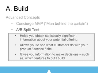 A. Build
Advanced Concepts
• Concierge MVP (“Man behind the curtain”)
• A/B Split Test
• Helps you obtain statistically significant
information about your potential offering
• Allows you to see what customers do with your
product / service / site
• Gives you information to make decisions – such
as, which features to cut / build
 