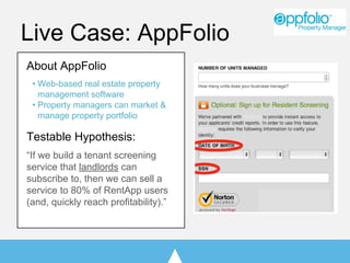 Live Case: AppFolio
About AppFolio
• Web-based real estate property
management software
• Property managers can market &
manage property portfolio
Testable Hypothesis:
“If we build a tenant screening
service that landlords can
subscribe to, then we can sell a
service to 80% of RentApp users
(and, quickly reach profitability).”
 