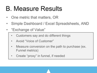 B. Measure Results
• One metric that matters, OR
• Simple Dashboard / Excel Spreadsheets, AND
• “Exchange of Value”
• Customers say and do different things
• Avoid “Voice of Customer”
• Measure conversion on the path to purchase (ex.
Funnel metrics)
• Create “proxy” in funnel, if needed
 