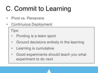 • Pivot vs. Persevere
• Continuous Deployment
Tips:
• Pivoting is a team sport
• Ground decisions entirely in the learning
• Learning is cumulative
• Good experiments should teach you what
experiment to do next
C. Commit to Learning
 