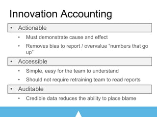 Innovation Accounting
• Actionable
• Must demonstrate cause and effect
• Removes bias to report / overvalue “numbers that go
up”
• Accessible
• Simple, easy for the team to understand
• Should not require retraining team to read reports
• Auditable
• Credible data reduces the ability to place blame
 