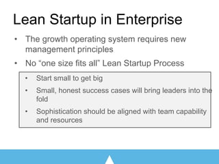 • The growth operating system requires new
management principles
• No “one size fits all” Lean Startup Process
• Start small to get big
• Small, honest success cases will bring leaders into the
fold
• Sophistication should be aligned with team capability
and resources
Lean Startup in Enterprise
 