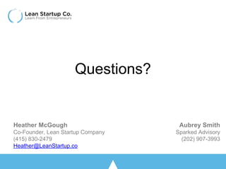 Questions?
Aubrey Smith
Sparked Advisory
(202) 907-3993
Heather McGough
Co-Founder, Lean Startup Company
(415) 830-2479
Heather@LeanStartup.co
 