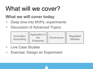 What will we cover?
What we will cover today
• Deep dive into MVPs, experiments
• Discussion of Advanced Topics
• Live Case Studies
• Exercise: Design an Experiment
Innovation
Accounting
Governance
Application in
the
Enterprise
Regulated
Markets
 