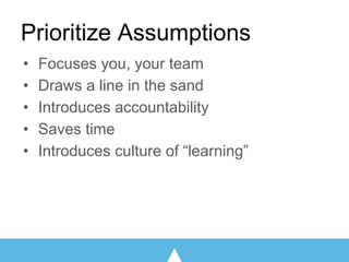 Prioritize Assumptions
• Focuses you, your team
• Draws a line in the sand
• Introduces accountability
• Saves time
• Introduces culture of “learning”
 