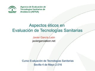 Aspectos éticos en
Evaluación de Tecnologías Sanitarias
Curso Evaluación de Tecnologías Sanitarias
Sevilla 4 de Mayo 2.016
Javier García León
javiergarcialeon.net
 