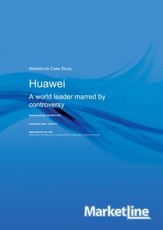HUAWEI ML00013-018/Published 07/2013
© MARKETLINE THIS PROFILE IS A LICENSED PRODUCT AND IS NOT TO BE PHOTOCOPIED Page | 1
MarketLine Case Study
Huawei
A world leader marred by
controversy
Reference Code: ML00013-018
Publication Date: July 2013
WWW.MARKETLINE.COM
MARKETLINE. THIS PROFILE IS A LICENSED PRODUCT AND IS NOT TO BE PHOTOCOPIED
 