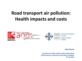 Road transport air pollution: 
Health impacts and costs 
Huw Brunt 
Consultant in Public Health, Public Health Wales 
PhD Researcher, University of the West of England 
9th Dec 2014 
 