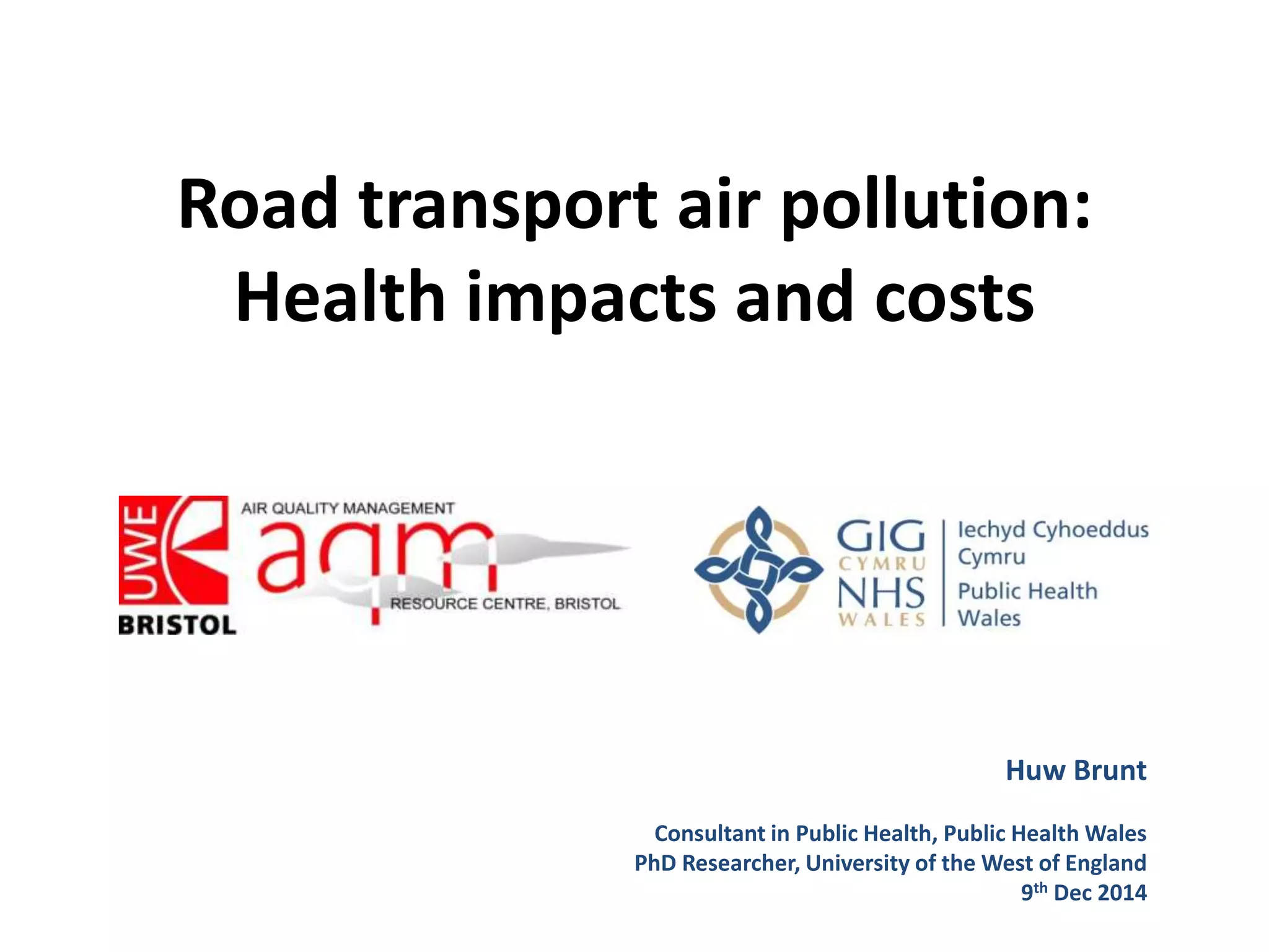 Road transport air pollution:
Health impacts and costs
Huw Brunt
Consultant in Public Health, Public Health Wales
PhD Researcher, University of the West of England
9th Dec 2014