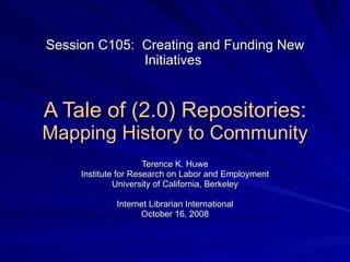 Session C105:  Creating and Funding New Initiatives  A Tale of (2.0) Repositories: Mapping History to Community Terence K. Huwe Institute for Research on Labor and Employment University of California, Berkeley Internet Librarian International October 16, 2008 