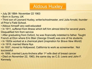 Aldous Huxley
• July 26 1884- November 22 1963
• Born in Surrey, UK
• Third son of Leonard Huxley, writer/schoolmaster, and Julia Arnold, founder
of Prior’s Field School.
• Aldous himself very well-educated
• In 1911, suffered from illness which left him almost blind for several years.
Disqualified him from service
• After graduating from Oxford, he was financially indebted to father. Taught
French at Eton where Eric Blair (George Orwell) was one of his students
• In 1920s worked at a chemical plant (inspiration for Brave New World)
• In 1919, married Maria Nys
•In 1937, moved to Hollywood, California to work as screenwriter. Not
successful
•In 1956, married Laura Archera after 1st wife died of breast cancer
• Died on November 22, 1963, the same day as C.S. Lewis and John F.
Kennedy
 