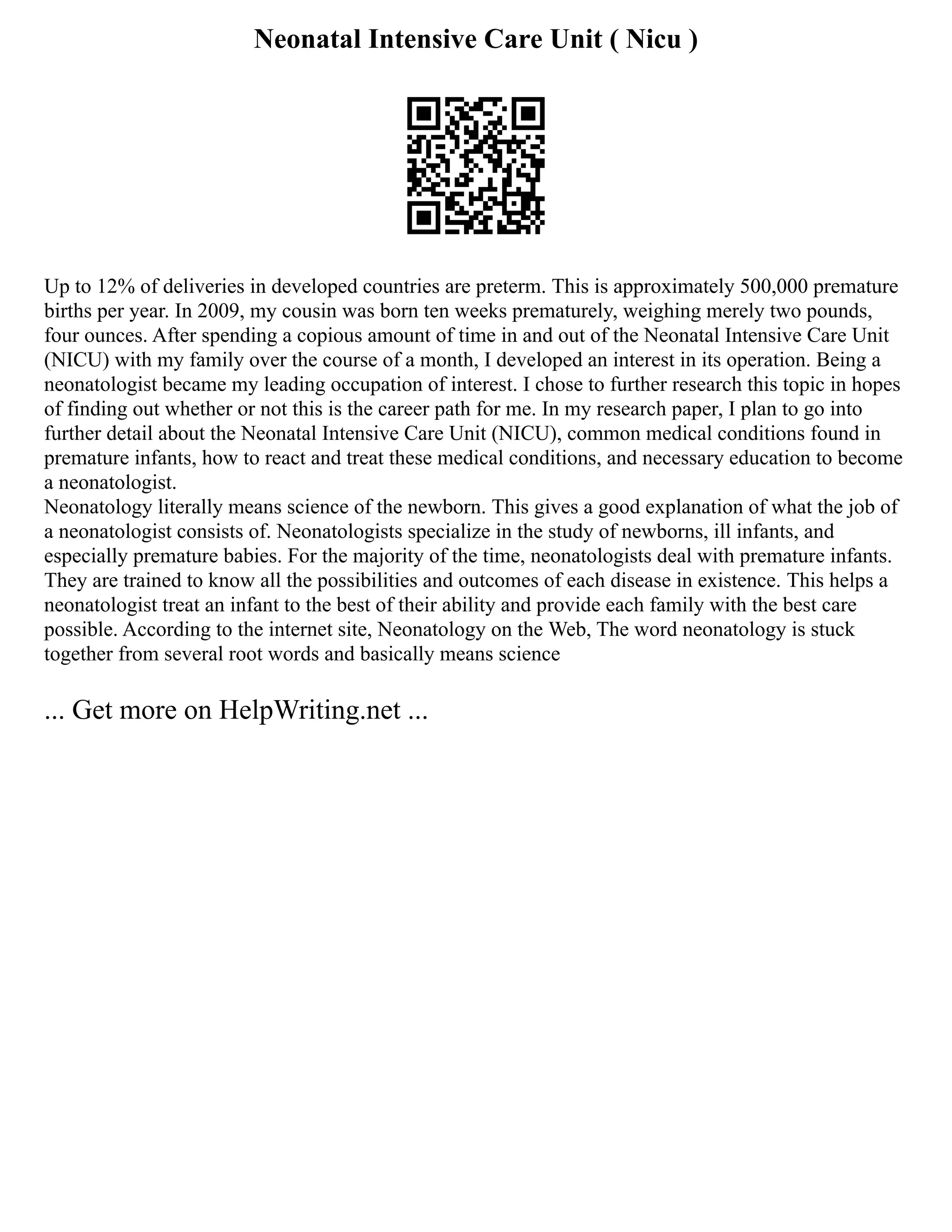 Neonatal Intensive Care Unit ( Nicu )
Up to 12% of deliveries in developed countries are preterm. This is approximately 500,000 premature
births per year. In 2009, my cousin was born ten weeks prematurely, weighing merely two pounds,
four ounces. After spending a copious amount of time in and out of the Neonatal Intensive Care Unit
(NICU) with my family over the course of a month, I developed an interest in its operation. Being a
neonatologist became my leading occupation of interest. I chose to further research this topic in hopes
of finding out whether or not this is the career path for me. In my research paper, I plan to go into
further detail about the Neonatal Intensive Care Unit (NICU), common medical conditions found in
premature infants, how to react and treat these medical conditions, and necessary education to become
a neonatologist.
Neonatology literally means science of the newborn. This gives a good explanation of what the job of
a neonatologist consists of. Neonatologists specialize in the study of newborns, ill infants, and
especially premature babies. For the majority of the time, neonatologists deal with premature infants.
They are trained to know all the possibilities and outcomes of each disease in existence. This helps a
neonatologist treat an infant to the best of their ability and provide each family with the best care
possible. According to the internet site, Neonatology on the Web, The word neonatology is stuck
together from several root words and basically means science
... Get more on HelpWriting.net ...
 