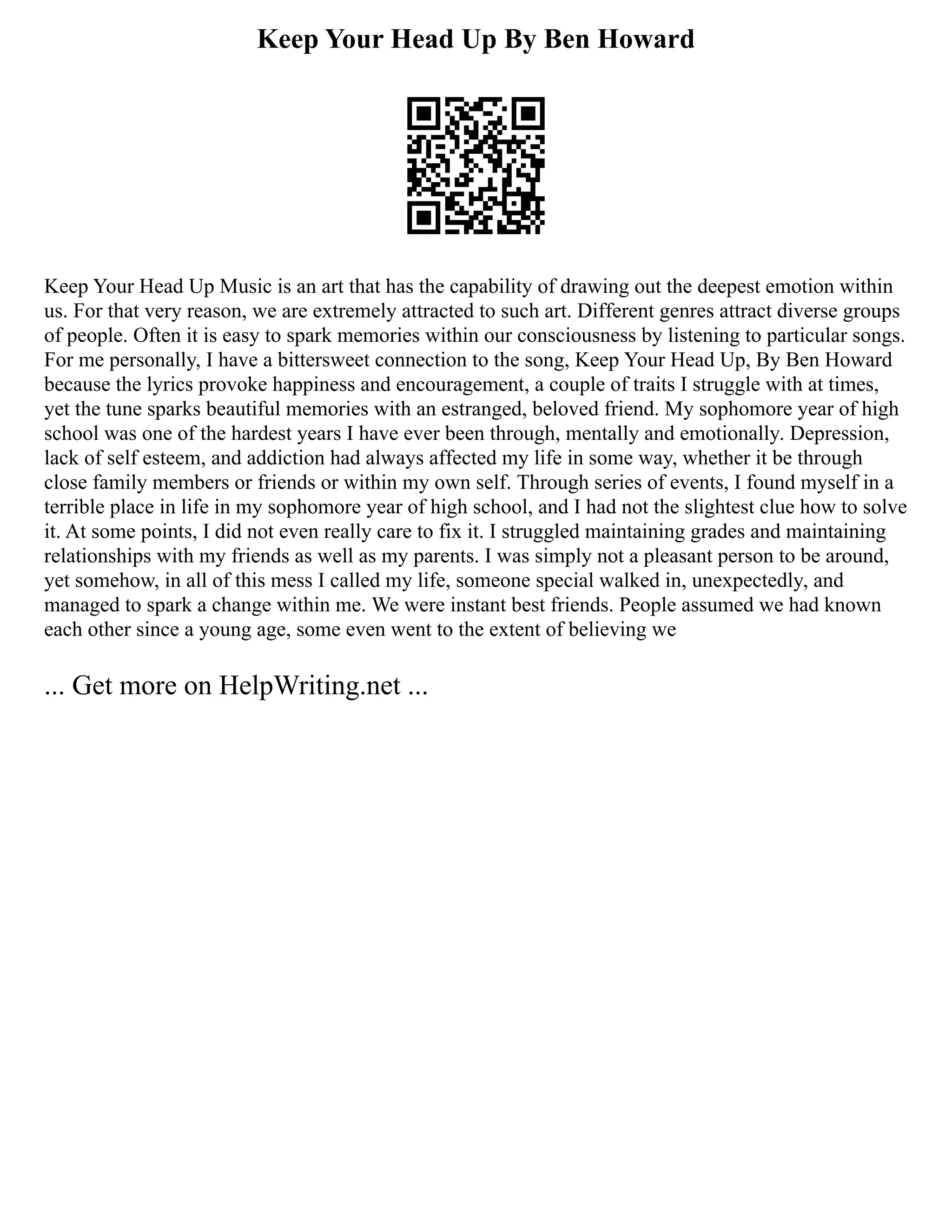 Keep Your Head Up By Ben Howard
Keep Your Head Up Music is an art that has the capability of drawing out the deepest emotion within
us. For that very reason, we are extremely attracted to such art. Different genres attract diverse groups
of people. Often it is easy to spark memories within our consciousness by listening to particular songs.
For me personally, I have a bittersweet connection to the song, Keep Your Head Up, By Ben Howard
because the lyrics provoke happiness and encouragement, a couple of traits I struggle with at times,
yet the tune sparks beautiful memories with an estranged, beloved friend. My sophomore year of high
school was one of the hardest years I have ever been through, mentally and emotionally. Depression,
lack of self esteem, and addiction had always affected my life in some way, whether it be through
close family members or friends or within my own self. Through series of events, I found myself in a
terrible place in life in my sophomore year of high school, and I had not the slightest clue how to solve
it. At some points, I did not even really care to fix it. I struggled maintaining grades and maintaining
relationships with my friends as well as my parents. I was simply not a pleasant person to be around,
yet somehow, in all of this mess I called my life, someone special walked in, unexpectedly, and
managed to spark a change within me. We were instant best friends. People assumed we had known
each other since a young age, some even went to the extent of believing we
... Get more on HelpWriting.net ...
 