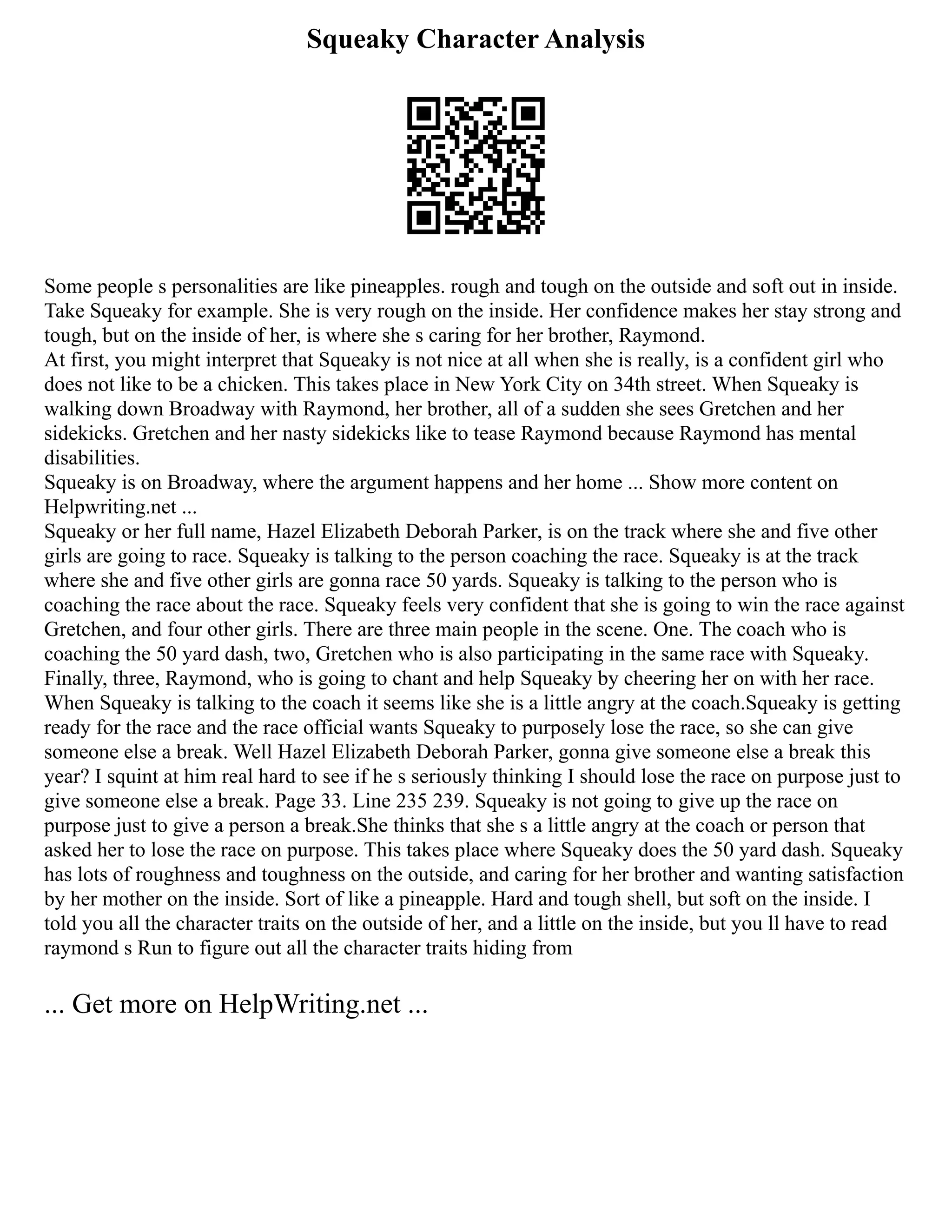 Squeaky Character Analysis
Some people s personalities are like pineapples. rough and tough on the outside and soft out in inside.
Take Squeaky for example. She is very rough on the inside. Her confidence makes her stay strong and
tough, but on the inside of her, is where she s caring for her brother, Raymond.
At first, you might interpret that Squeaky is not nice at all when she is really, is a confident girl who
does not like to be a chicken. This takes place in New York City on 34th street. When Squeaky is
walking down Broadway with Raymond, her brother, all of a sudden she sees Gretchen and her
sidekicks. Gretchen and her nasty sidekicks like to tease Raymond because Raymond has mental
disabilities.
Squeaky is on Broadway, where the argument happens and her home ... Show more content on
Helpwriting.net ...
Squeaky or her full name, Hazel Elizabeth Deborah Parker, is on the track where she and five other
girls are going to race. Squeaky is talking to the person coaching the race. Squeaky is at the track
where she and five other girls are gonna race 50 yards. Squeaky is talking to the person who is
coaching the race about the race. Squeaky feels very confident that she is going to win the race against
Gretchen, and four other girls. There are three main people in the scene. One. The coach who is
coaching the 50 yard dash, two, Gretchen who is also participating in the same race with Squeaky.
Finally, three, Raymond, who is going to chant and help Squeaky by cheering her on with her race.
When Squeaky is talking to the coach it seems like she is a little angry at the coach.Squeaky is getting
ready for the race and the race official wants Squeaky to purposely lose the race, so she can give
someone else a break. Well Hazel Elizabeth Deborah Parker, gonna give someone else a break this
year? I squint at him real hard to see if he s seriously thinking I should lose the race on purpose just to
give someone else a break. Page 33. Line 235 239. Squeaky is not going to give up the race on
purpose just to give a person a break.She thinks that she s a little angry at the coach or person that
asked her to lose the race on purpose. This takes place where Squeaky does the 50 yard dash. Squeaky
has lots of roughness and toughness on the outside, and caring for her brother and wanting satisfaction
by her mother on the inside. Sort of like a pineapple. Hard and tough shell, but soft on the inside. I
told you all the character traits on the outside of her, and a little on the inside, but you ll have to read
raymond s Run to figure out all the character traits hiding from
... Get more on HelpWriting.net ...
 