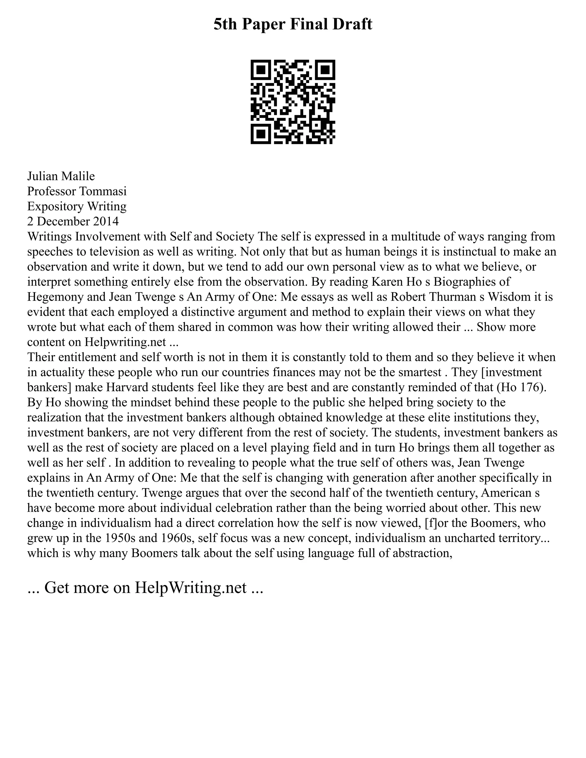 5th Paper Final Draft
Julian Malile
Professor Tommasi
Expository Writing
2 December 2014
Writings Involvement with Self and Society The self is expressed in a multitude of ways ranging from
speeches to television as well as writing. Not only that but as human beings it is instinctual to make an
observation and write it down, but we tend to add our own personal view as to what we believe, or
interpret something entirely else from the observation. By reading Karen Ho s Biographies of
Hegemony and Jean Twenge s An Army of One: Me essays as well as Robert Thurman s Wisdom it is
evident that each employed a distinctive argument and method to explain their views on what they
wrote but what each of them shared in common was how their writing allowed their ... Show more
content on Helpwriting.net ...
Their entitlement and self worth is not in them it is constantly told to them and so they believe it when
in actuality these people who run our countries finances may not be the smartest . They [investment
bankers] make Harvard students feel like they are best and are constantly reminded of that (Ho 176).
By Ho showing the mindset behind these people to the public she helped bring society to the
realization that the investment bankers although obtained knowledge at these elite institutions they,
investment bankers, are not very different from the rest of society. The students, investment bankers as
well as the rest of society are placed on a level playing field and in turn Ho brings them all together as
well as her self . In addition to revealing to people what the true self of others was, Jean Twenge
explains in An Army of One: Me that the self is changing with generation after another specifically in
the twentieth century. Twenge argues that over the second half of the twentieth century, American s
have become more about individual celebration rather than the being worried about other. This new
change in individualism had a direct correlation how the self is now viewed, [f]or the Boomers, who
grew up in the 1950s and 1960s, self focus was a new concept, individualism an uncharted territory...
which is why many Boomers talk about the self using language full of abstraction,
... Get more on HelpWriting.net ...
 