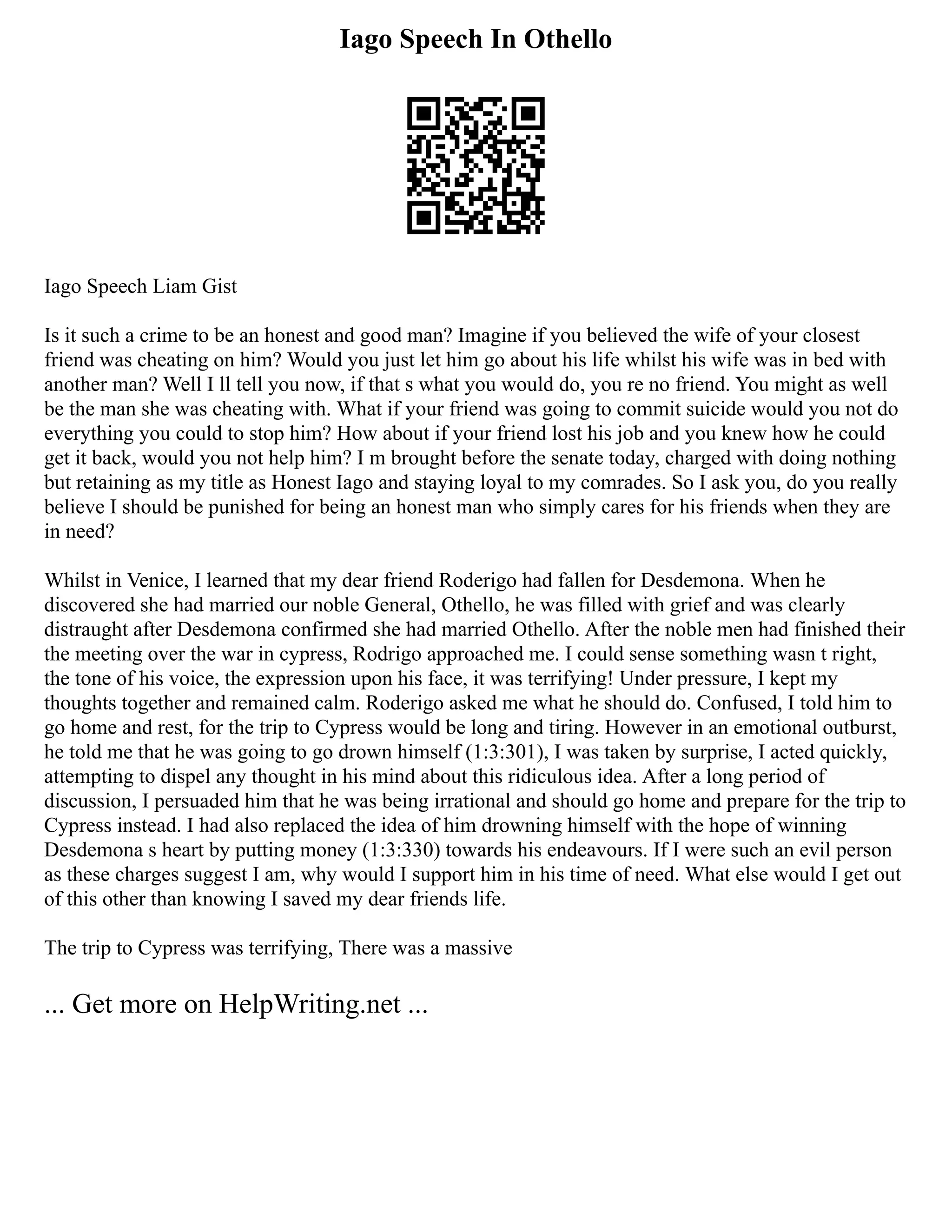 Iago Speech In Othello
Iago Speech Liam Gist
Is it such a crime to be an honest and good man? Imagine if you believed the wife of your closest
friend was cheating on him? Would you just let him go about his life whilst his wife was in bed with
another man? Well I ll tell you now, if that s what you would do, you re no friend. You might as well
be the man she was cheating with. What if your friend was going to commit suicide would you not do
everything you could to stop him? How about if your friend lost his job and you knew how he could
get it back, would you not help him? I m brought before the senate today, charged with doing nothing
but retaining as my title as Honest Iago and staying loyal to my comrades. So I ask you, do you really
believe I should be punished for being an honest man who simply cares for his friends when they are
in need?
Whilst in Venice, I learned that my dear friend Roderigo had fallen for Desdemona. When he
discovered she had married our noble General, Othello, he was filled with grief and was clearly
distraught after Desdemona confirmed she had married Othello. After the noble men had finished their
the meeting over the war in cypress, Rodrigo approached me. I could sense something wasn t right,
the tone of his voice, the expression upon his face, it was terrifying! Under pressure, I kept my
thoughts together and remained calm. Roderigo asked me what he should do. Confused, I told him to
go home and rest, for the trip to Cypress would be long and tiring. However in an emotional outburst,
he told me that he was going to go drown himself (1:3:301), I was taken by surprise, I acted quickly,
attempting to dispel any thought in his mind about this ridiculous idea. After a long period of
discussion, I persuaded him that he was being irrational and should go home and prepare for the trip to
Cypress instead. I had also replaced the idea of him drowning himself with the hope of winning
Desdemona s heart by putting money (1:3:330) towards his endeavours. If I were such an evil person
as these charges suggest I am, why would I support him in his time of need. What else would I get out
of this other than knowing I saved my dear friends life.
The trip to Cypress was terrifying, There was a massive
... Get more on HelpWriting.net ...
 