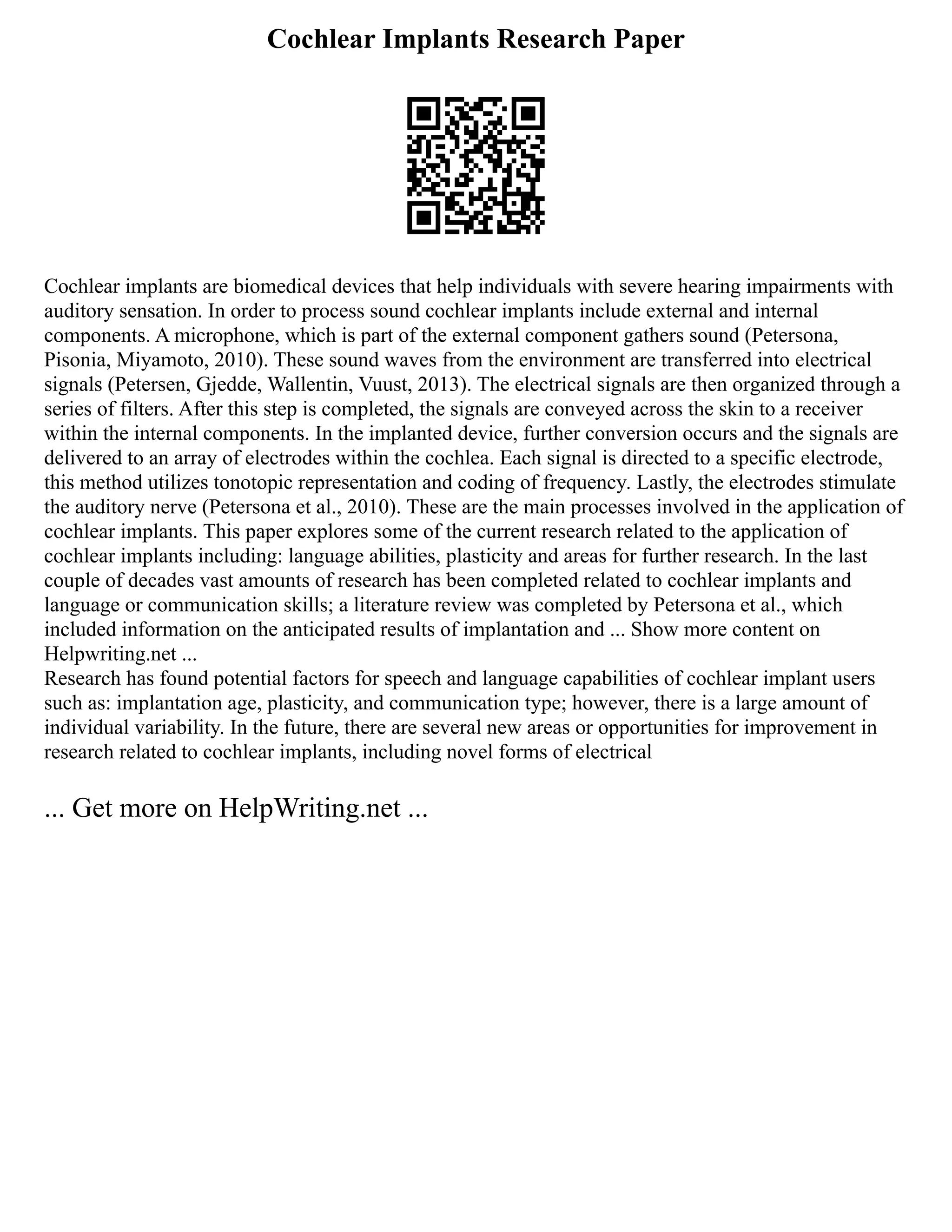 Cochlear Implants Research Paper
Cochlear implants are biomedical devices that help individuals with severe hearing impairments with
auditory sensation. In order to process sound cochlear implants include external and internal
components. A microphone, which is part of the external component gathers sound (Petersona,
Pisonia, Miyamoto, 2010). These sound waves from the environment are transferred into electrical
signals (Petersen, Gjedde, Wallentin, Vuust, 2013). The electrical signals are then organized through a
series of filters. After this step is completed, the signals are conveyed across the skin to a receiver
within the internal components. In the implanted device, further conversion occurs and the signals are
delivered to an array of electrodes within the cochlea. Each signal is directed to a specific electrode,
this method utilizes tonotopic representation and coding of frequency. Lastly, the electrodes stimulate
the auditory nerve (Petersona et al., 2010). These are the main processes involved in the application of
cochlear implants. This paper explores some of the current research related to the application of
cochlear implants including: language abilities, plasticity and areas for further research. In the last
couple of decades vast amounts of research has been completed related to cochlear implants and
language or communication skills; a literature review was completed by Petersona et al., which
included information on the anticipated results of implantation and ... Show more content on
Helpwriting.net ...
Research has found potential factors for speech and language capabilities of cochlear implant users
such as: implantation age, plasticity, and communication type; however, there is a large amount of
individual variability. In the future, there are several new areas or opportunities for improvement in
research related to cochlear implants, including novel forms of electrical
... Get more on HelpWriting.net ...
 