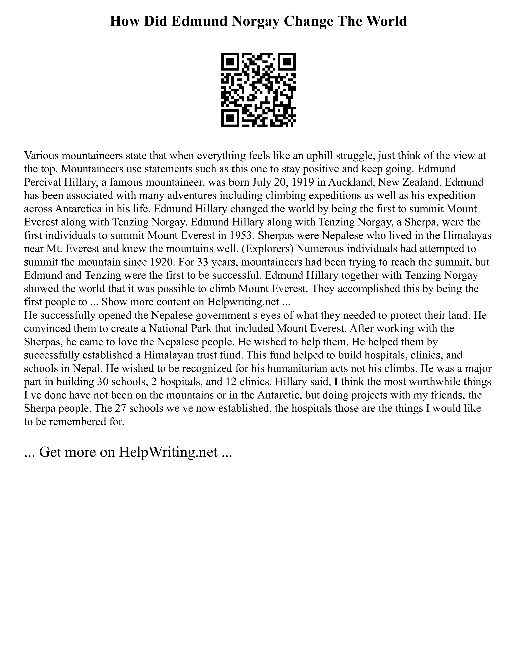 How Did Edmund Norgay Change The World
Various mountaineers state that when everything feels like an uphill struggle, just think of the view at
the top. Mountaineers use statements such as this one to stay positive and keep going. Edmund
Percival Hillary, a famous mountaineer, was born July 20, 1919 in Auckland, New Zealand. Edmund
has been associated with many adventures including climbing expeditions as well as his expedition
across Antarctica in his life. Edmund Hillary changed the world by being the first to summit Mount
Everest along with Tenzing Norgay. Edmund Hillary along with Tenzing Norgay, a Sherpa, were the
first individuals to summit Mount Everest in 1953. Sherpas were Nepalese who lived in the Himalayas
near Mt. Everest and knew the mountains well. (Explorers) Numerous individuals had attempted to
summit the mountain since 1920. For 33 years, mountaineers had been trying to reach the summit, but
Edmund and Tenzing were the first to be successful. Edmund Hillary together with Tenzing Norgay
showed the world that it was possible to climb Mount Everest. They accomplished this by being the
first people to ... Show more content on Helpwriting.net ...
He successfully opened the Nepalese government s eyes of what they needed to protect their land. He
convinced them to create a National Park that included Mount Everest. After working with the
Sherpas, he came to love the Nepalese people. He wished to help them. He helped them by
successfully established a Himalayan trust fund. This fund helped to build hospitals, clinics, and
schools in Nepal. He wished to be recognized for his humanitarian acts not his climbs. He was a major
part in building 30 schools, 2 hospitals, and 12 clinics. Hillary said, I think the most worthwhile things
I ve done have not been on the mountains or in the Antarctic, but doing projects with my friends, the
Sherpa people. The 27 schools we ve now established, the hospitals those are the things I would like
to be remembered for.
... Get more on HelpWriting.net ...
 