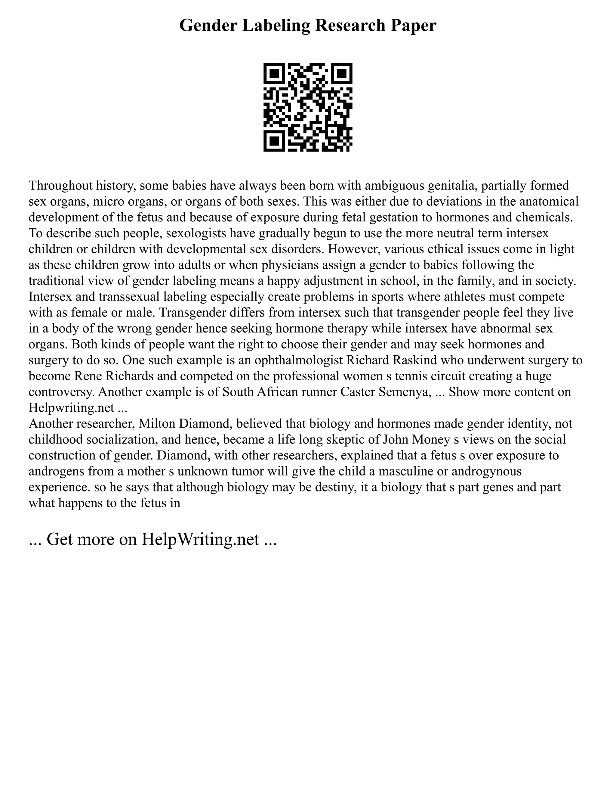 Gender Labeling Research Paper
Throughout history, some babies have always been born with ambiguous genitalia, partially formed
sex organs, micro organs, or organs of both sexes. This was either due to deviations in the anatomical
development of the fetus and because of exposure during fetal gestation to hormones and chemicals.
To describe such people, sexologists have gradually begun to use the more neutral term intersex
children or children with developmental sex disorders. However, various ethical issues come in light
as these children grow into adults or when physicians assign a gender to babies following the
traditional view of gender labeling means a happy adjustment in school, in the family, and in society.
Intersex and transsexual labeling especially create problems in sports where athletes must compete
with as female or male. Transgender differs from intersex such that transgender people feel they live
in a body of the wrong gender hence seeking hormone therapy while intersex have abnormal sex
organs. Both kinds of people want the right to choose their gender and may seek hormones and
surgery to do so. One such example is an ophthalmologist Richard Raskind who underwent surgery to
become Rene Richards and competed on the professional women s tennis circuit creating a huge
controversy. Another example is of South African runner Caster Semenya, ... Show more content on
Helpwriting.net ...
Another researcher, Milton Diamond, believed that biology and hormones made gender identity, not
childhood socialization, and hence, became a life long skeptic of John Money s views on the social
construction of gender. Diamond, with other researchers, explained that a fetus s over exposure to
androgens from a mother s unknown tumor will give the child a masculine or androgynous
experience. so he says that although biology may be destiny, it a biology that s part genes and part
what happens to the fetus in
... Get more on HelpWriting.net ...
 