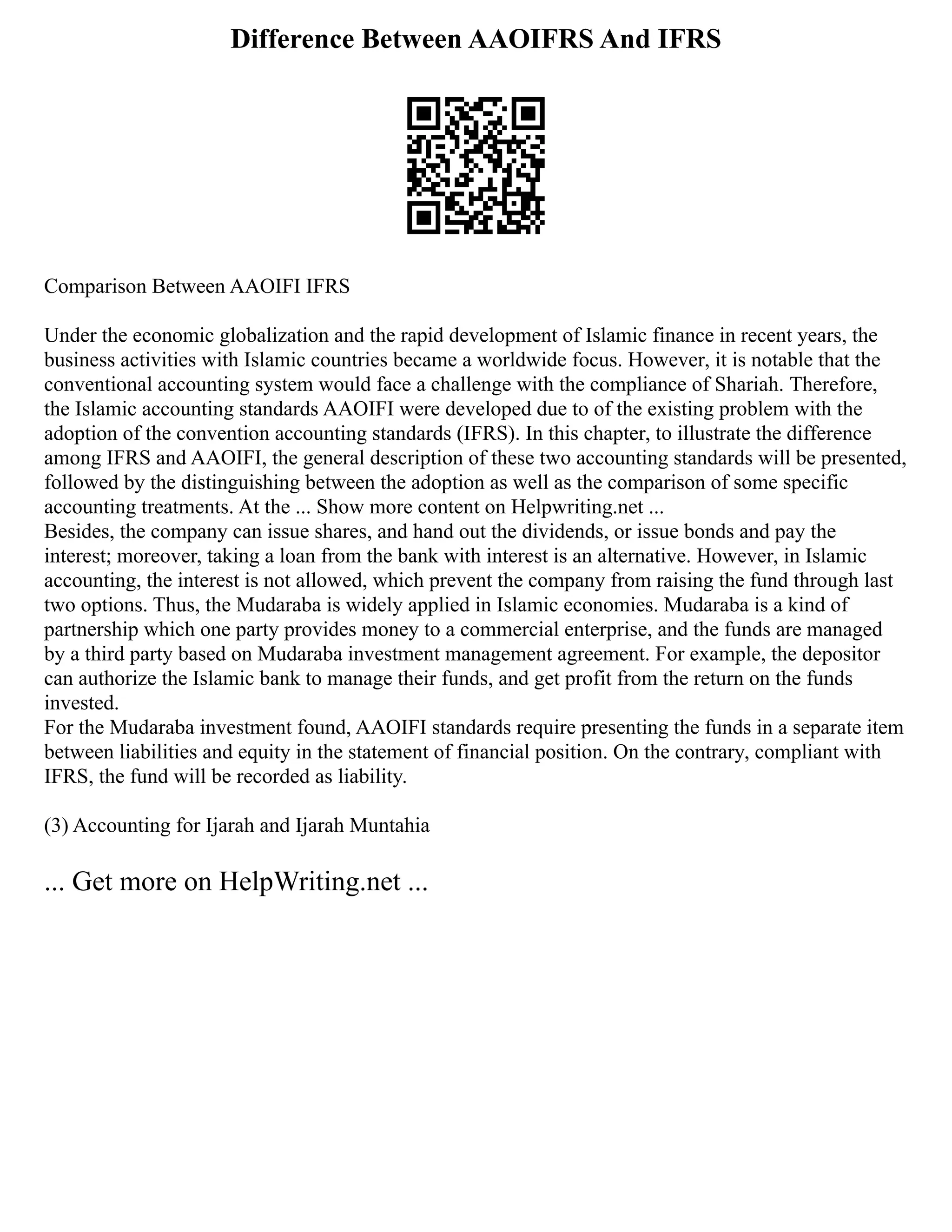 Difference Between AAOIFRS And IFRS
Comparison Between AAOIFI IFRS
Under the economic globalization and the rapid development of Islamic finance in recent years, the
business activities with Islamic countries became a worldwide focus. However, it is notable that the
conventional accounting system would face a challenge with the compliance of Shariah. Therefore,
the Islamic accounting standards AAOIFI were developed due to of the existing problem with the
adoption of the convention accounting standards (IFRS). In this chapter, to illustrate the difference
among IFRS and AAOIFI, the general description of these two accounting standards will be presented,
followed by the distinguishing between the adoption as well as the comparison of some specific
accounting treatments. At the ... Show more content on Helpwriting.net ...
Besides, the company can issue shares, and hand out the dividends, or issue bonds and pay the
interest; moreover, taking a loan from the bank with interest is an alternative. However, in Islamic
accounting, the interest is not allowed, which prevent the company from raising the fund through last
two options. Thus, the Mudaraba is widely applied in Islamic economies. Mudaraba is a kind of
partnership which one party provides money to a commercial enterprise, and the funds are managed
by a third party based on Mudaraba investment management agreement. For example, the depositor
can authorize the Islamic bank to manage their funds, and get profit from the return on the funds
invested.
For the Mudaraba investment found, AAOIFI standards require presenting the funds in a separate item
between liabilities and equity in the statement of financial position. On the contrary, compliant with
IFRS, the fund will be recorded as liability.
(3) Accounting for Ijarah and Ijarah Muntahia
... Get more on HelpWriting.net ...
 