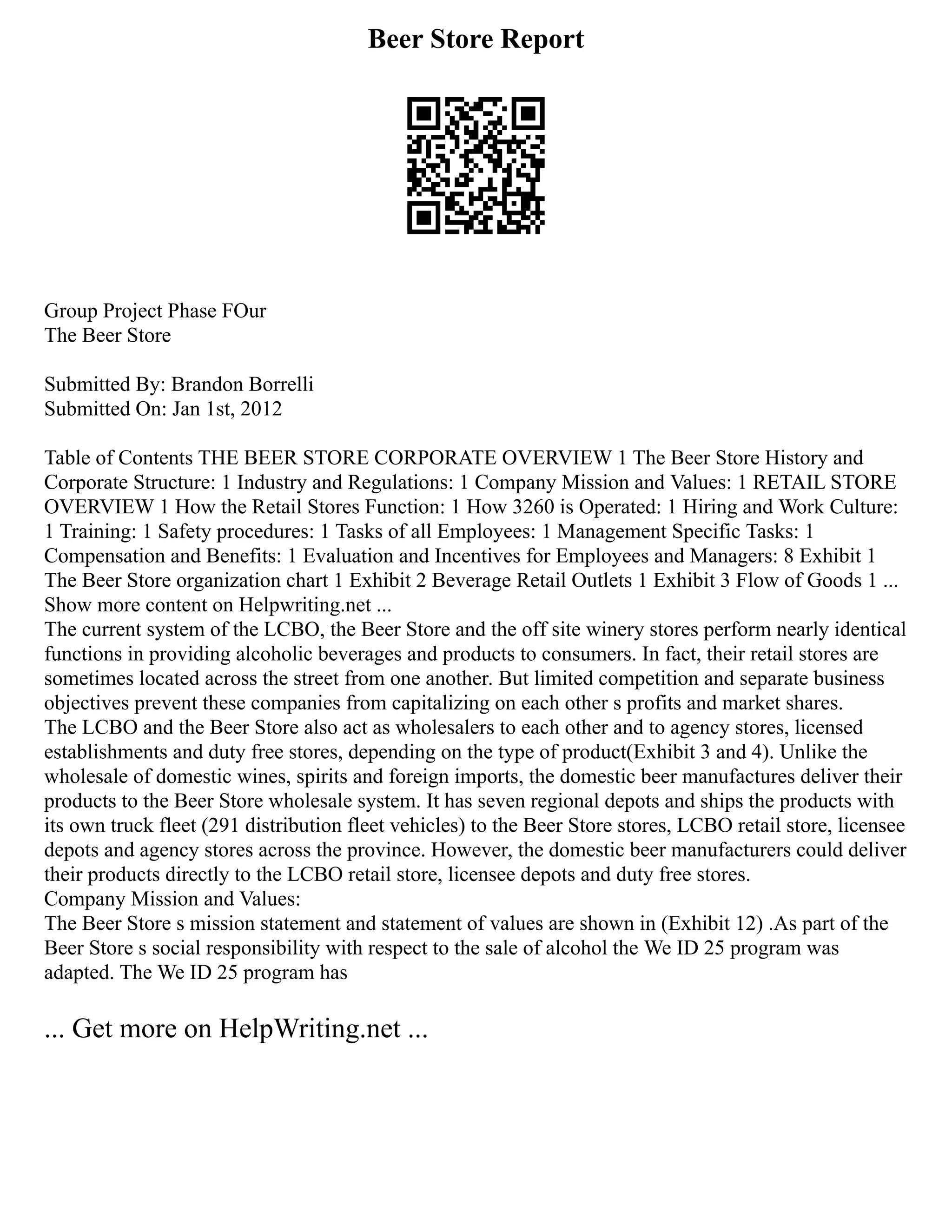 Beer Store Report
Group Project Phase FOur
The Beer Store
Submitted By: Brandon Borrelli
Submitted On: Jan 1st, 2012
Table of Contents THE BEER STORE CORPORATE OVERVIEW 1 The Beer Store History and
Corporate Structure: 1 Industry and Regulations: 1 Company Mission and Values: 1 RETAIL STORE
OVERVIEW 1 How the Retail Stores Function: 1 How 3260 is Operated: 1 Hiring and Work Culture:
1 Training: 1 Safety procedures: 1 Tasks of all Employees: 1 Management Specific Tasks: 1
Compensation and Benefits: 1 Evaluation and Incentives for Employees and Managers: 8 Exhibit 1
The Beer Store organization chart 1 Exhibit 2 Beverage Retail Outlets 1 Exhibit 3 Flow of Goods 1 ...
Show more content on Helpwriting.net ...
The current system of the LCBO, the Beer Store and the off site winery stores perform nearly identical
functions in providing alcoholic beverages and products to consumers. In fact, their retail stores are
sometimes located across the street from one another. But limited competition and separate business
objectives prevent these companies from capitalizing on each other s profits and market shares.
The LCBO and the Beer Store also act as wholesalers to each other and to agency stores, licensed
establishments and duty free stores, depending on the type of product(Exhibit 3 and 4). Unlike the
wholesale of domestic wines, spirits and foreign imports, the domestic beer manufactures deliver their
products to the Beer Store wholesale system. It has seven regional depots and ships the products with
its own truck fleet (291 distribution fleet vehicles) to the Beer Store stores, LCBO retail store, licensee
depots and agency stores across the province. However, the domestic beer manufacturers could deliver
their products directly to the LCBO retail store, licensee depots and duty free stores.
Company Mission and Values:
The Beer Store s mission statement and statement of values are shown in (Exhibit 12) .As part of the
Beer Store s social responsibility with respect to the sale of alcohol the We ID 25 program was
adapted. The We ID 25 program has
... Get more on HelpWriting.net ...
 