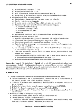 11
Viva a Igreja | vivaaigreja.wix.com/vivaaigreja
Discipulado: Uma idéia transformadora
a2. Jesus ensinava nas sinagogas (Lc 13:10);
a3. Jesus ensinava no templo (Lc 21:37);
a4. Jesus, especialmente, ensinava aos seus discípulos (Mc 4:1-12);
a5. A experiência do lava-pés traz um exemplo, um ensino e uma experiência (Jo 13).
b. A implicação do ENSINO para o discipulador;
b1. O discípulo deve não apenas imitar, mas saber porque está imitando;
b2. O ensino é o conteúdo do discipulado;
b3. No ensino deve-se ter em foco: “O que a Bíblia fala sobre este assunto”;
b4. O discipulador precisa recomendar atitudes bíblicas para o discípulo;
- No relacionamento familiar (Ef 5);
- No trato com o dinheiro (2 Co 9:7);
- Na educação de filhos (Pv 22:6);
- Entre outras.
b5. Sendo assim, o discipulador precisa estar empenhado em conhecer a Bíblia.
c. A implicação do ENSINO para o discípulo;
c1. Alguns discípulos podem ser resistentes a reavaliarem suas vidas à luz das Escrituras;
c2. Talvez mudar determinados hábitos e práticas seja um tanto difícil;
c3. O discípulo precisa submeter sua vida à Palavra de Deus e obedecê-la;
c4. O penetrar da Palavra no coração humano pode causar grande desconforto, pelo menos
a princípio (Hb 4:12; 12:11);
c5. Mas um discípulo que não submete sua vida à Palavra de Cristo não pode ser considera-
do um verdadeiro discípulo (Jo 10:27);
c6. Além disso, reconhecer o fracasso pessoal (na família, trabalho, relacionamentos, etc.)
pode ser muito doloroso;
c7. A Bíblia é essencial para qualquer transformação. Não há como burilar, moldar ou ajudar
no crescimento do discípulo sem a Palavra de Deus (2 Tm 3:16);
c8. Lembrando que é através da Bíblia que o discípulo conhece mais a Deus.
Resumindo: O segundo E do discipulado é o ENSINO, pois através dele o discipulador torna Deus mais
conhecido para o discípulo e lhe dá a oportunidade de rever valores e hábitos, bem como mudá-los de
acordo com a Palavra de Deus. O discípulo aprofunda seu conhecimento através do estudo da Bíblia.
Palavras-chave: Aprendizado, conhecimento e aprofundamento.
C. A EXPERIÊNCIA
1. O discipulado envolve a prática do que foi aprendido pelo envolvimento e pelo ensino;
a. Unindo o envolvimento que os discípulos tiveram com Jesus e o que foi ensinado a eles, o
que o Senhor desejava é que fossem capazes de “reproduzir”;
b. Em Mateus 10 vemos que Jesus enviou os seus 12 apóstolos a fim de colocarem em prática o
que foi ensinado;
c. Os discípulos imitam o Mestre tentando expulsar um espírito imundo (Mt 17:14-20);
d. Os discípulos são enviados para continuar a obra do Mestre (Mc 16:15);
e. O discipulado de Jesus estimulava a prática: “Veja como eu faço. Saiba porque eu faço. Vá e
faze o mesmo”.
2. A implicação da EXPERIÊNCIA para o discipulador;
a. O discipulador não deve apenas “mostrar como” ou “ensinar porque”;
b. Ele deve conduzir o discípulo a “colocar em prática”;
c. O discipulador não deve ser um “solucionador-de-problemas”, mas um instrumento pelo
qual Deus irá conduzir o discípulo à transformação da vida cristã;
 