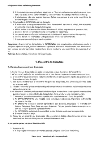 12
Viva a Igreja | vivaaigreja.wix.com/vivaaigreja
Discipulado: Uma idéia transformadora
d. O discipulador conduz o discípulo à descoberta (“Preciso melhorar meu relacionamento fami-
liar”) e o leva à prática transformadora (“Tenho investido mais tempo na minha família”);
e. O discipulador não pára quando descobre falhas, mas conduz à uma grata experiência de
transformação e renovação.
3. A implicação da EXPERIÊNCIA para o discípulo;
a. É preciso que o discípulo mantenha o foco: não estamos passando o tempo, mas buscando
crescimento através do discipulado integral;
b. Falhas podem ocorrer mas não devem desestimular. Enfim, ninguém disse que seria fácil;
c. Decisões devem ser tomadas mesmo envolvendo dor e sacrifício;
d. Um pecado a ser confessado e abandonado pode conduzir a um momento de angústia;
e. Vitórias devem ser valorizadas. Cada passo dado precisa ser comemorado;
f. O que aprendemos hoje precisa virar prática.
Resumindo: O terceiro E do discipulado é a EXPERIÊNCIA, pois através dela o discipulador conduz o
discípulo à prática do que foi visto e ensinado. Aquilo que o discípulo presenciou na vida do discipula-
dor, somado ao valor aprendido nas Escrituras devem conduzir a uma experiência de mudança de vi-
da.
Palavras-chave: Prática, reprodução e transformação.
V. O encontro de discipulado
A. Planejando um encontro de discipulado
1. Como vimos, o discipulado não pode ser resumido ao que chamamos de “encontro”;
2. O “encontro” pode não ser o discipulado em si, mas é muito importante durante esse processo;
3. O “encontro” deve ser semanal e objetivamente voltado para questões ligadas ao aprendizado e
desenvolvimento do discípulo;
4. Vale a pena lembrar que o “encontro” faz parte do discipulado, mas um discipulado não pode
ser resumido a ele;
5. Talvez o “encontro” possa ser realizado para compartilhar as descobertas nos diversos materiais
à disposição na igreja;
6. O “encontro” também pode ser realizado com algum material que trate especificamente sobre
questões ligadas às necessidades do discípulo (um filme, um livro, uma mensagem, etc.);
7. O “encontro” propicia um momento especial para experimentar os 3 Es do discipulado:
a. No ENVOLVIMENTO há uma relação entre o discipulador/discípulo. O primeiro instrumento
de impacto é a vida;
b. No ENSINO há conteúdos a serem apreendidos pelo discípulo. Ele precisa ser formado com
base na Palavra de Deus. Deve ser capaz de pensar: “Sei por que não devo me comportar as-
sim” ou “Sei por que devo agir desta forma”;
c. Na EXPERIÊNCIA o discípulo é conduzido à prática de tudo aquilo que tem aprendido;
d. É o VEJA-APRENDA-FAÇA.
8. Apesar de um encontro de discipulado não necessitar de todos estes elementos, cremos que
eles fornecem bons recursos para um momento bem edificante.
B. Os passos para o encontro de discipulado
1. A preparação;
a. A preparação envolve dois elementos básicos: Oração e Meditação na Palavra;
 