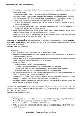 13
Viva a Igreja | vivaaigreja.wix.com/vivaaigreja
Discipulado: Uma idéia transformadora
b. Nunca vá para um encontro de discipulado sem antes ter orado especificamente pelas neces-
sidades do discípulo:
b1. Essas necessidades podem estar relacionadas a dificuldades compartilhadas;
b2. As necessidades podem ser percebidas pelo discipulador, mas não ainda pelo discípulo;
b3. É preciso buscar o direcionamento de Deus para estas coisas: “Como Deus quer agir?”;
c. É preciso estar com a mente e o coração cheio da Palavra de Deus (Cl 3:16):
c1. A Bíblia é o instrumento de Deus para indicar a solução dos nossos problemas e dos pro-
blemas do discípulo;
c2. O discipulador precisa valorizar a Palavra de Deus nos encontros de discipulado, e isto
começa em casa, em sua meditação pessoal.
d. Caso o discípulo tenha compartilhado algum pecado a ser vencido durante o último encon-
tro, é importante colocar isto diante de Deus durante a semana;
e. Deus pode colocar palavras maravilhosas em seu coração para compartilhar com o discípulo
durante a semana ou no próximo encontro (1 Pe 4:10).
Resumindo: A PREPARAÇÃO é um momento anterior ao encontro de discipulado e envolve ORAÇÃO e
MEDITAÇÃO NA PALAVRA. É preciso buscar no coração de Deus e na Sua Palavra aquilo que Ele quer
fazer na vida do discípulo.
Palavras-chave: Oração e Bíblia.
2. O encontro;
a. Não é demais recordar: o discipulado não se resume ao encontro;
b. O encontro é o momento em que, formalmente, o discipulador e o discípulo se reúnem para
o compartilhamento semanal;
c. Pode ser realizado com os materiais de discipulado da Comunidade ou qualquer outro mate-
rial voltado para as necessidades específicas do discípulo;
d. Tenha certeza que:
d1. O discípulo sabe a hora e o local do encontro;
d2. A hora e o local darão condições para que o encontro seja realizado;
d3. As alterações serão avisadas com antecedência, por qualquer uma das partes;
d2. O discípulo sabe que parte do material deve ler ou o que deve fazer;
e. Não queira fazer tudo de uma vez: um encontro de discipulado não resolverá todos os pro-
blemas do discípulo, então, dê um passo de cada vez;
f. Você não está no controle, mas Deus está. Não use o discipulado como uma forma de auto-
promoção. O próximo passo é importante para evitar este problema;
g. Ore sempre ao final dos encontros. Reveja as metas e o que foi tratado durante aquele mo-
mento. Lembre: VEJA-APRENDA-FAÇA!
Resumindo: O ENCONTRO deve ser realizado semanalmente, envolvendo o estudo da Bíblia e dos ma-
teriais de discipulado. Neste momento o discipulador pode perceber áreas que precisam de tratamen-
to e sobre elas propõe ações.
Palavras-chave: Descoberta e ação.
3. A entrega;
a. Um dos grandes erros que o discipulador deve evitar é tornar o discípulo dependente dele;
b. No passo da entrega, o discipulado coloca o discípulo diante de Deus;
c. O valor da dependência ao Senhor deve ser enfatizado;
d. Muitos discipuladores são tentados a tomar todas as dores do discípulo e determinar tudo o
que ele deve fazer;
 