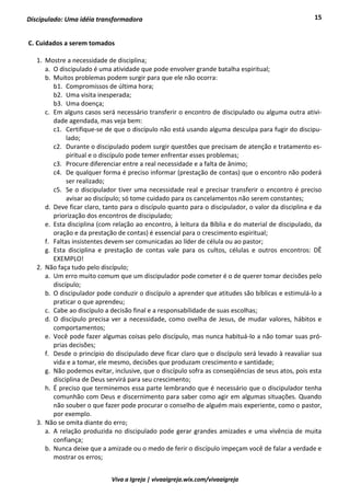 15
Viva a Igreja | vivaaigreja.wix.com/vivaaigreja
Discipulado: Uma idéia transformadora
C. Cuidados a serem tomados
1. Mostre a necessidade de disciplina;
a. O discipulado é uma atividade que pode envolver grande batalha espiritual;
b. Muitos problemas podem surgir para que ele não ocorra:
b1. Compromissos de última hora;
b2. Uma visita inesperada;
b3. Uma doença;
c. Em alguns casos será necessário transferir o encontro de discipulado ou alguma outra ativi-
dade agendada, mas veja bem:
c1. Certifique-se de que o discípulo não está usando alguma desculpa para fugir do discipu-
lado;
c2. Durante o discipulado podem surgir questões que precisam de atenção e tratamento es-
piritual e o discípulo pode temer enfrentar esses problemas;
c3. Procure diferenciar entre a real necessidade e a falta de ânimo;
c4. De qualquer forma é preciso informar (prestação de contas) que o encontro não poderá
ser realizado;
c5. Se o discipulador tiver uma necessidade real e precisar transferir o encontro é preciso
avisar ao discípulo; só tome cuidado para os cancelamentos não serem constantes;
d. Deve ficar claro, tanto para o discípulo quanto para o discipulador, o valor da disciplina e da
priorização dos encontros de discipulado;
e. Esta disciplina (com relação ao encontro, à leitura da Bíblia e do material de discipulado, da
oração e da prestação de contas) é essencial para o crescimento espiritual;
f. Faltas insistentes devem ser comunicadas ao líder de célula ou ao pastor;
g. Esta disciplina e prestação de contas vale para os cultos, células e outros encontros: DÊ
EXEMPLO!
2. Não faça tudo pelo discípulo;
a. Um erro muito comum que um discipulador pode cometer é o de querer tomar decisões pelo
discípulo;
b. O discipulador pode conduzir o discípulo a aprender que atitudes são bíblicas e estimulá-lo a
praticar o que aprendeu;
c. Cabe ao discípulo a decisão final e a responsabilidade de suas escolhas;
d. O discípulo precisa ver a necessidade, como ovelha de Jesus, de mudar valores, hábitos e
comportamentos;
e. Você pode fazer algumas coisas pelo discípulo, mas nunca habituá-lo a não tomar suas pró-
prias decisões;
f. Desde o princípio do discipulado deve ficar claro que o discípulo será levado à reavaliar sua
vida e a tomar, ele mesmo, decisões que produzam crescimento e santidade;
g. Não podemos evitar, inclusive, que o discípulo sofra as conseqüências de seus atos, pois esta
disciplina de Deus servirá para seu crescimento;
h. É preciso que terminemos essa parte lembrando que é necessário que o discipulador tenha
comunhão com Deus e discernimento para saber como agir em algumas situações. Quando
não souber o que fazer pode procurar o conselho de alguém mais experiente, como o pastor,
por exemplo.
3. Não se omita diante do erro;
a. A relação produzida no discipulado pode gerar grandes amizades e uma vivência de muita
confiança;
b. Nunca deixe que a amizade ou o medo de ferir o discípulo impeçam você de falar a verdade e
mostrar os erros;
 