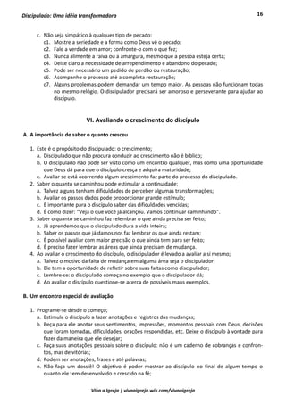 16
Viva a Igreja | vivaaigreja.wix.com/vivaaigreja
Discipulado: Uma idéia transformadora
c. Não seja simpático à qualquer tipo de pecado:
c1. Mostre a seriedade e a forma como Deus vê o pecado;
c2. Fale a verdade em amor; confronte-o com o que fez;
c3. Nunca alimente a raiva ou a amargura, mesmo que a pessoa esteja certa;
c4. Deixe claro a necessidade de arrependimento e abandono do pecado;
c5. Pode ser necessário um pedido de perdão ou restauração;
c6. Acompanhe o processo até a completa restauração;
c7. Alguns problemas podem demandar um tempo maior. As pessoas não funcionam todas
no mesmo relógio. O discipulador precisará ser amoroso e perseverante para ajudar ao
discípulo.
VI. Avaliando o crescimento do discípulo
A. A importância de saber o quanto cresceu
1. Este é o propósito do discipulado: o crescimento;
a. Discipulado que não procura conduzir ao crescimento não é bíblico;
b. O discipulado não pode ser visto como um encontro qualquer, mas como uma oportunidade
que Deus dá para que o discípulo cresça e adquira maturidade;
c. Avaliar se está ocorrendo algum crescimento faz parte do processo do discipulado.
2. Saber o quanto se caminhou pode estimular a continuidade;
a. Talvez alguns tenham dificuldades de perceber algumas transformações;
b. Avaliar os passos dados pode proporcionar grande estímulo;
c. É importante para o discípulo saber das dificuldades vencidas;
d. É como dizer: “Veja o que você já alcançou. Vamos continuar caminhando”.
3. Saber o quanto se caminhou faz relembrar o que ainda precisa ser feito;
a. Já aprendemos que o discipulado dura a vida inteira;
b. Saber os passos que já damos nos faz lembrar os que ainda restam;
c. É possível avaliar com maior precisão o que ainda tem para ser feito;
d. É preciso fazer lembrar as áreas que ainda precisam de mudança.
4. Ao avaliar o crescimento do discípulo, o discipulador é levado a avaliar a si mesmo;
a. Talvez o motivo da falta de mudança em alguma área seja o discipulador;
b. Ele tem a oportunidade de refletir sobre suas faltas como discipulador;
c. Lembre-se: o discipulado começa no exemplo que o discipulador dá;
d. Ao avaliar o discípulo questione-se acerca de possíveis maus exemplos.
B. Um encontro especial de avaliação
1. Programe-se desde o começo;
a. Estimule o discípulo a fazer anotações e registros das mudanças;
b. Peça para ele anotar seus sentimentos, impressões, momentos pessoais com Deus, decisões
que foram tomadas, dificuldades, orações respondidas, etc. Deixe o discípulo à vontade para
fazer da maneira que ele desejar;
c. Faça suas anotações pessoais sobre o discípulo: não é um caderno de cobranças e confron-
tos, mas de vitórias;
d. Podem ser anotações, frases e até palavras;
e. Não faça um dossiê! O objetivo é poder mostrar ao discípulo no final de algum tempo o
quanto ele tem desenvolvido e crescido na fé;
 