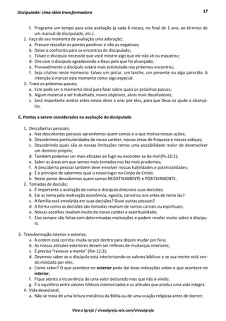 17
Viva a Igreja | vivaaigreja.wix.com/vivaaigreja
Discipulado: Uma idéia transformadora
f. Programe um tempo para esta avaliação (a cada 6 meses, no final de 1 ano, ao término de
um manual de discipulado, etc.).
2. Faça do seu momento de avaliação uma adoração;
a. Procure ressaltar os pontos positivos e não os negativos;
b. Deixe o confronto para os encontros de discipulado;
c. Talvez o discípulo necessite que você mostre algo que ele não vê ou esqueceu;
d. Ore com o discípulo agradecendo a Deus pelo que foi alcançado;
e. Provavelmente o discípulo estará mais estimulado nos próximos encontros;
f. Seja criativo neste momento: talvez um jantar, um lanche, um presente ou algo parecido. A
intenção é marcar este momento como algo especial.
3. Trace os próximos passos;
a. Este pode ser o momento ideal para falar sobre quais os próximos passos;
b. Algum material a ser trabalhado, novos objetivos, alvos mais desafiadores;
c. Será importante anotar estes novos alvos e orar por eles, para que Deus os ajude a alcançá-
los.
C. Pontos a serem considerados na avaliação do discipulado
1. Descobertas pessoais;
a. Nas descobertas pessoais aprendemos quem somos e o que motiva nossas ações;
b. Descobrimos particularidades de nosso caráter, nossas áreas de fraqueza e nossas cobiças;
c. Descobrindo quais são as nossas limitações temos uma possibilidade maior de desenvolver
um domínio próprio;
d. Também podemos ser mais eficazes ao fugir ou esconder-se do mal (Pv 22:3);
e. Saber as áreas em que somos mais tentados nos faz mais prudentes;
f. A descoberta pessoal também deve envolver nossas habilidades e potencialidades;
g. É o princípio de sabermos qual o nosso lugar no Corpo de Cristo;
h. Neste ponto descobrimos quem somos NEGATIVAMENTE e POSITIVAMENTE.
2. Tomadas de decisão;
a. É importante a avaliação de como o discípulo direciona suas decisões;
b. Ele as toma pela motivação econômica, egoísta, carnal ou ora antes de tomá-las?
c. A família está envolvida em suas decisões? Ouve outras pessoas?
d. A forma como as decisões são tomadas revelam de somos carnais ou espirituais;
e. Nossas escolhas revelam muito do nosso caráter e espiritualidade;
f. Elas sempre são feitas com determinadas motivações e podem revelar muito sobre o discípu-
lo.
3. Transformação interior e exterior;
a. A ordem está correta: muda-se por dentro para depois mudar por fora;
b. As nossas atitudes exteriores devem ser reflexos de mudanças interiores;
c. É preciso “renovar a mente” (Rm 12:2);
d. Devemos saber se o discípulo está interiorizando os valores bíblicos e se sua mente está sen-
do moldada por eles;
e. Como saber? O que acontece no exterior pode dar boas indicações sobre o que acontece no
interior;
f. Fique atento a incoerência de uma valor declarado mas que não é vivido;
g. É o equilíbrio entre valores bíblicos interiorizados e as atitudes que produz uma vida íntegra.
4. Vida devocional;
a. Não se trata de uma leitura mecânica da Bíblia ou de uma oração religiosa antes de dormir;
 