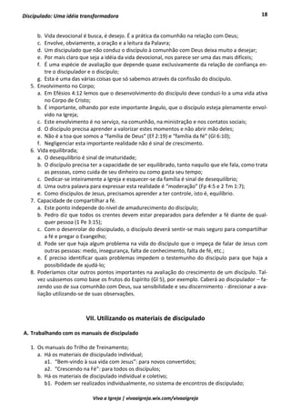 18
Viva a Igreja | vivaaigreja.wix.com/vivaaigreja
Discipulado: Uma idéia transformadora
b. Vida devocional é busca, é desejo. É a prática da comunhão na relação com Deus;
c. Envolve, obviamente, a oração e a leitura da Palavra;
d. Um discipulado que não conduz o discípulo à comunhão com Deus deixa muito a desejar;
e. Por mais claro que seja a idéia da vida devocional, nos parece ser uma das mais difíceis;
f. É uma espécie de avaliação que depende quase exclusivamente da relação de confiança en-
tre o discipulador e o discípulo;
g. Esta é uma das várias coisas que só sabemos através da confissão do discípulo.
5. Envolvimento no Corpo;
a. Em Efésios 4:12 lemos que o desenvolvimento do discípulo deve conduzi-lo a uma vida ativa
no Corpo de Cristo;
b. É importante, olhando por este importante ângulo, que o discípulo esteja plenamente envol-
vido na Igreja;
c. Este envolvimento é no serviço, na comunhão, na ministração e nos contatos sociais;
d. O discípulo precisa aprender a valorizar estes momentos e não abrir mão deles;
e. Não é a toa que somos a “família de Deus” (Ef 2:19) e “família da fé” (Gl 6:10);
f. Negligenciar esta importante realidade não é sinal de crescimento.
6. Vida equilibrada;
a. O desequilíbrio é sinal de imaturidade;
b. O discípulo precisa ter a capacidade de ser equilibrado, tanto naquilo que ele fala, como trata
as pessoas, como cuida de seu dinheiro ou como gasta seu tempo;
c. Dedicar-se inteiramente a Igreja e esquecer-se da família é sinal de desequilíbrio;
d. Uma outra palavra para expressar esta realidade é “moderação” (Fp 4:5 e 2 Tm 1:7);
e. Como discípulos de Jesus, precisamos aprender a ter controle, isto é, equilíbrio.
7. Capacidade de compartilhar a fé.
a. Este ponto independe do nível de amadurecimento do discípulo;
b. Pedro diz que todos os crentes devem estar preparados para defender a fé diante de qual-
quer pessoa (1 Pe 3:15);
c. Com o desenrolar do discipulado, o discípulo deverá sentir-se mais seguro para compartilhar
a fé e pregar o Evangelho;
d. Pode ser que haja algum problema na vida do discípulo que o impeça de falar de Jesus com
outras pessoas: medo, insegurança, falta de conhecimento, falta de fé, etc.;
e. É preciso identificar quais problemas impedem o testemunho do discípulo para que haja a
possibilidade de ajudá-lo;
8. Poderíamos citar outros pontos importantes na avaliação do crescimento de um discípulo. Tal-
vez usássemos como base os frutos do Espírito (Gl 5), por exemplo. Caberá ao discipulador – fa-
zendo uso de sua comunhão com Deus, sua sensibilidade e seu discernimento - direcionar a ava-
liação utilizando-se de suas observações.
VII. Utilizando os materiais de discipulado
A. Trabalhando com os manuais de discipulado
1. Os manuais do Trilho de Treinamento;
a. Há os materiais de discipulado individual;
a1. “Bem-vindo à sua vida com Jesus”: para novos convertidos;
a2. “Crescendo na Fé”: para todos os discípulos;
b. Há os materiais de discipulado individual e coletivo;
b1. Podem ser realizados individualmente, no sistema de encontros de discipulado;
 
