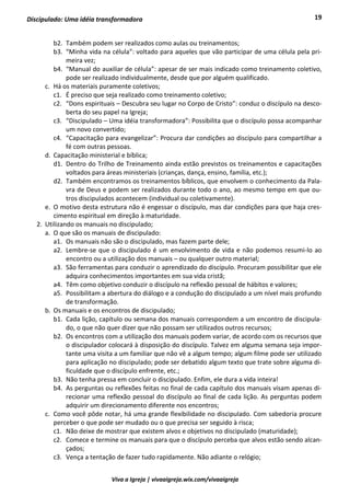 19
Viva a Igreja | vivaaigreja.wix.com/vivaaigreja
Discipulado: Uma idéia transformadora
b2. Também podem ser realizados como aulas ou treinamentos;
b3. “Minha vida na célula”: voltado para aqueles que vão participar de uma célula pela pri-
meira vez;
b4. “Manual do auxiliar de célula”: apesar de ser mais indicado como treinamento coletivo,
pode ser realizado individualmente, desde que por alguém qualificado.
c. Há os materiais puramente coletivos;
c1. É preciso que seja realizado como treinamento coletivo;
c2. “Dons espirituais – Descubra seu lugar no Corpo de Cristo”: conduz o discípulo na desco-
berta do seu papel na Igreja;
c3. “Discipulado – Uma idéia transformadora”: Possibilita que o discípulo possa acompanhar
um novo convertido;
c4. “Capacitação para evangelizar”: Procura dar condições ao discípulo para compartilhar a
fé com outras pessoas.
d. Capacitação ministerial e bíblica;
d1. Dentro do Trilho de Treinamento ainda estão previstos os treinamentos e capacitações
voltados para áreas ministeriais (crianças, dança, ensino, família, etc.);
d2. Também encontramos os treinamentos bíblicos, que envolvem o conhecimento da Pala-
vra de Deus e podem ser realizados durante todo o ano, ao mesmo tempo em que ou-
tros discipulados acontecem (individual ou coletivamente).
e. O motivo desta estrutura não é engessar o discípulo, mas dar condições para que haja cres-
cimento espiritual em direção à maturidade.
2. Utilizando os manuais no discipulado;
a. O que são os manuais de discipulado:
a1. Os manuais não são o discipulado, mas fazem parte dele;
a2. Lembre-se que o discipulado é um envolvimento de vida e não podemos resumi-lo ao
encontro ou a utilização dos manuais – ou qualquer outro material;
a3. São ferramentas para conduzir o aprendizado do discípulo. Procuram possibilitar que ele
adquira conhecimentos importantes em sua vida cristã;
a4. Têm como objetivo conduzir o discípulo na reflexão pessoal de hábitos e valores;
a5. Possibilitam a abertura do diálogo e a condução do discipulado a um nível mais profundo
de transformação.
b. Os manuais e os encontros de discipulado;
b1. Cada lição, capítulo ou semana dos manuais correspondem a um encontro de discipula-
do, o que não quer dizer que não possam ser utilizados outros recursos;
b2. Os encontros com a utilização dos manuais podem variar, de acordo com os recursos que
o discipulador colocará à disposição do discípulo. Talvez em alguma semana seja impor-
tante uma visita a um familiar que não vê a algum tempo; algum filme pode ser utilizado
para aplicação no discipulado; pode ser debatido algum texto que trate sobre alguma di-
ficuldade que o discípulo enfrente, etc.;
b3. Não tenha pressa em concluir o discipulado. Enfim, ele dura a vida inteira!
b4. As perguntas ou reflexões feitas no final de cada capítulo dos manuais visam apenas di-
recionar uma reflexão pessoal do discípulo ao final de cada lição. As perguntas podem
adquirir um direcionamento diferente nos encontros;
c. Como você pôde notar, há uma grande flexibilidade no discipulado. Com sabedoria procure
perceber o que pode ser mudado ou o que precisa ser seguido à risca;
c1. Não deixe de mostrar que existem alvos e objetivos no discipulado (maturidade);
c2. Comece e termine os manuais para que o discípulo perceba que alvos estão sendo alcan-
çados;
c3. Vença a tentação de fazer tudo rapidamente. Não adiante o relógio;
 