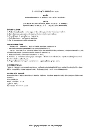 2
Viva a Igreja | vivaaigreja.wix.com/vivaaigreja
Discipulado: Uma idéia transformadora
O ministério VIVA A IGREJA tem como:
MISSÃO
COOPERAR PARA O CRESCIMENTO DE IGREJAS SAUDÁVEIS.
VISÃO
FUNDAMENTALMENTE BÍBLICOS, MODERNAMENTE RELEVANTES,
ESPIRITUALMENTE INTELIGENTES E SINCERAMENTE AMOROSOS.
NOSSOS VALORES:
1. As Escrituras Sagradas - única regra de fé e prática; suficiente, inerrante e infalível;
2. Devoção sincera, pessoalmente e comunitariamente transformadora.
3. Amor à Igreja do Nosso Senhor - Sua noiva;
4. Reflexão sincera e profunda da realidade;
5. Dar de graça o que recebemos de graça.
NOSSAS ESTRATÉGIAS:
1. Debate sobre a sociedade, a Igreja e o Reino com base nas Escrituras;
2. Valorização da teologia sadia e da excelência hermenêutica;
3. Criação e participação de encontros, seminários, mesas redondas e outros meios para pensar a Igreja na pós-
modernidade, tendo como fundamento essencial as Escrituras;
4. Reflexão científica em benefício do Reino de Deus;
5. Fomento de treinamentos nas Igrejas locais para o desenvolvimento de uma espiritualidade e prática cristã
fundamentadas nas Escrituras;
6. Preparação de material para treinamentos e capacitação das igrejas locais.
DIREITOS AUTORAIS:
Todos os materiais postados são gratuitos e você está autorizado a baixá-los, reproduzi-los, distribuí-los, divul-
gá-los ou postá-los em parte ou na íntegra desde que citada a fonte e mantida a autoria.
AJUDE O VIVA A IGREJA:
O ministério VIVA A IGREJA não cobra por seus materiais, mas você pode contribuir com qualquer valor através
da conta:
Banco do Brasil
Conta corrente: 4.241-2
Agência: 3900-4
Favorecido: Handerson Xavier
 