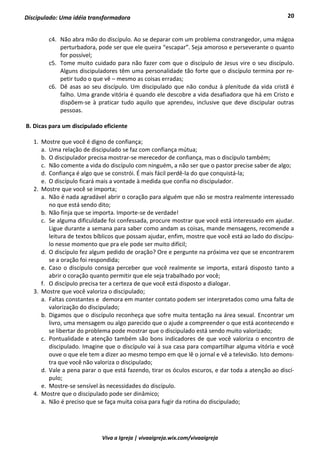 20
Viva a Igreja | vivaaigreja.wix.com/vivaaigreja
Discipulado: Uma idéia transformadora
c4. Não abra mão do discípulo. Ao se deparar com um problema constrangedor, uma mágoa
perturbadora, pode ser que ele queira “escapar”. Seja amoroso e perseverante o quanto
for possível;
c5. Tome muito cuidado para não fazer com que o discípulo de Jesus vire o seu discípulo.
Alguns discipuladores têm uma personalidade tão forte que o discípulo termina por re-
petir tudo o que vê – mesmo as coisas erradas;
c6. Dê asas ao seu discípulo. Um discipulado que não conduz à plenitude da vida cristã é
falho. Uma grande vitória é quando ele descobre a vida desafiadora que há em Cristo e
dispõem-se à praticar tudo aquilo que aprendeu, inclusive que deve discipular outras
pessoas.
B. Dicas para um discipulado eficiente
1. Mostre que você é digno de confiança;
a. Uma relação de discipulado se faz com confiança mútua;
b. O discipulador precisa mostrar-se merecedor de confiança, mas o discípulo também;
c. Não comente a vida do discípulo com ninguém, a não ser que o pastor precise saber de algo;
d. Confiança é algo que se constrói. É mais fácil perdê-la do que conquistá-la;
e. O discípulo ficará mais a vontade à medida que confia no discipulador.
2. Mostre que você se importa;
a. Não é nada agradável abrir o coração para alguém que não se mostra realmente interessado
no que está sendo dito;
b. Não finja que se importa. Importe-se de verdade!
c. Se alguma dificuldade foi confessada, procure mostrar que você está interessado em ajudar.
Ligue durante a semana para saber como andam as coisas, mande mensagens, recomende a
leitura de textos bíblicos que possam ajudar, enfim, mostre que você está ao lado do discípu-
lo nesse momento que pra ele pode ser muito difícil;
d. O discípulo fez algum pedido de oração? Ore e pergunte na próxima vez que se encontrarem
se a oração foi respondida;
e. Caso o discípulo consiga perceber que você realmente se importa, estará disposto tanto a
abrir o coração quanto permitir que ele seja trabalhado por você;
f. O discípulo precisa ter a certeza de que você está disposto a dialogar.
3. Mostre que você valoriza o discipulado;
a. Faltas constantes e demora em manter contato podem ser interpretados como uma falta de
valorização do discipulado;
b. Digamos que o discípulo reconheça que sofre muita tentação na área sexual. Encontrar um
livro, uma mensagem ou algo parecido que o ajude a compreender o que está acontecendo e
se libertar do problema pode mostrar que o discipulado está sendo muito valorizado;
c. Pontualidade e atenção também são bons indicadores de que você valoriza o encontro de
discipulado. Imagine que o discípulo vai à sua casa para compartilhar alguma vitória e você
ouve o que ele tem a dizer ao mesmo tempo em que lê o jornal e vê a televisão. Isto demons-
tra que você não valoriza o discipulado;
d. Vale a pena parar o que está fazendo, tirar os óculos escuros, e dar toda a atenção ao discí-
pulo;
e. Mostre-se sensível às necessidades do discípulo.
4. Mostre que o discipulado pode ser dinâmico;
a. Não é preciso que se faça muita coisa para fugir da rotina do discipulado;
 