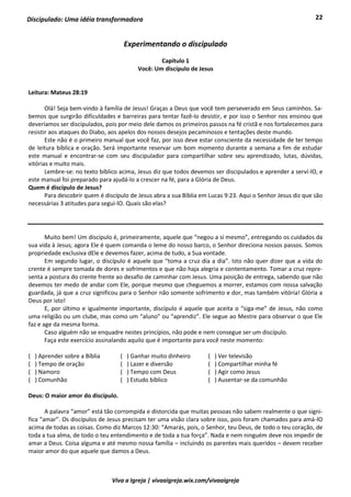 22
Viva a Igreja | vivaaigreja.wix.com/vivaaigreja
Discipulado: Uma idéia transformadora
Experimentando o discipulado
Capítulo 1
Você: Um discípulo de Jesus
Leitura: Mateus 28:19
Olá! Seja bem-vindo à família de Jesus! Graças a Deus que você tem perseverado em Seus caminhos. Sa-
bemos que surgirão dificuldades e barreiras para tentar fazê-lo desistir, e por isso o Senhor nos ensinou que
deveríamos ser discipulados, pois por meio dele damos os primeiros passos na fé cristã e nos fortalecemos para
resistir aos ataques do Diabo, aos apelos dos nossos desejos pecaminosos e tentações deste mundo.
Este não é o primeiro manual que você faz, por isso deve estar consciente da necessidade de ter tempo
de leitura bíblica e oração. Será importante reservar um bom momento durante a semana a fim de estudar
este manual e encontrar-se com seu discipulador para compartilhar sobre seu aprendizado, lutas, dúvidas,
vitórias e muito mais.
Lembre-se: no texto bíblico acima, Jesus diz que todos devemos ser discipulados e aprender a serví-lO, e
este manual foi preparado para ajudá-lo a crescer na fé, para a Glória de Deus.
Quem é discípulo de Jesus?
Para descobrir quem é discípulo de Jesus abra a sua Bíblia em Lucas 9:23. Aqui o Senhor Jesus diz que são
necessárias 3 atitudes para segui-lO. Quais são elas?
Muito bem! Um discípulo é, primeiramente, aquele que “negou a si mesmo”, entregando os cuidados da
sua vida à Jesus; agora Ele é quem comanda o leme do nosso barco, o Senhor direciona nossos passos. Somos
propriedade exclusiva dEle e devemos fazer, acima de tudo, a Sua vontade.
Em segundo lugar, o discípulo é aquele que “toma a cruz dia a dia”. Isto não quer dizer que a vida do
crente é sempre tomada de dores e sofrimentos e que não haja alegria e contentamento. Tomar a cruz repre-
senta a postura do crente frente ao desafio de caminhar com Jesus. Uma posição de entrega, sabendo que não
devemos ter medo de andar com Ele, porque mesmo que cheguemos a morrer, estamos com nossa salvação
guardada, já que a cruz significou para o Senhor não somente sofrimento e dor, mas também vitória! Glória a
Deus por isto!
E, por último e igualmente importante, discípulo é aquele que aceita o “siga-me” de Jesus, não como
uma religião ou um clube, mas como um “aluno” ou “aprendiz”. Ele segue ao Mestre para observar o que Ele
faz e age da mesma forma.
Caso alguém não se enquadre nestes princípios, não pode e nem consegue ser um discípulo.
Faça este exercício assinalando aquilo que é importante para você neste momento:
( ) Aprender sobre a Bíblia ( ) Ganhar muito dinheiro ( ) Ver televisão
( ) Tempo de oração ( ) Lazer e diversão ( ) Compartilhar minha fé
( ) Namoro ( ) Tempo com Deus ( ) Agir como Jesus
( ) Comunhão ( ) Estudo bíblico ( ) Ausentar-se da comunhão
Deus: O maior amor do discípulo.
A palavra “amor” está tão corrompida e distorcida que muitas pessoas não sabem realmente o que signi-
fica “amar”. Os discípulos de Jesus precisam ter uma visão clara sobre isso, pois foram chamados para amá-lO
acima de todas as coisas. Como diz Marcos 12:30: “Amarás, pois, o Senhor, teu Deus, de todo o teu coração, de
toda a tua alma, de todo o teu entendimento e de toda a tua força”. Nada e nem ninguém deve nos impedir de
amar a Deus. Coisa alguma e até mesmo nossa família – incluindo os parentes mais queridos – devem receber
maior amor do que aquele que damos a Deus.
 