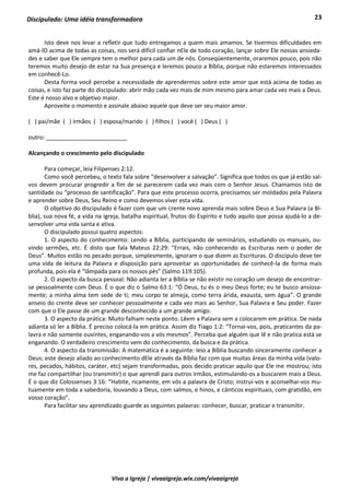 23
Viva a Igreja | vivaaigreja.wix.com/vivaaigreja
Discipulado: Uma idéia transformadora
Isto deve nos levar a refletir que tudo entregamos a quem mais amamos. Se tivermos dificuldades em
amá-lO acima de todas as coisas, nos será difícil confiar nEle de todo coração, lançar sobre Ele nossas ansieda-
des e saber que Ele sempre tem o melhor para cada um de nós. Conseqüentemente, oraremos pouco, pois não
teremos muito desejo de estar na Sua presença e leremos pouco a Bíblia, porque não estaremos interessados
em conhecê-Lo.
Desta forma você percebe a necessidade de aprendermos sobre este amor que está acima de todas as
coisas, e isto faz parte do discipulado: abrir mão cada vez mais de mim mesmo para amar cada vez mais a Deus.
Este é nosso alvo e objetivo maior.
Aproveite o momento e assinale abaixo aquele que deve ser seu maior amor.
( ) pai/mãe ( ) irmãos ( ) esposa/marido ( ) filhos ( ) você ( ) Deus ( )
outro: _________________________
Alcançando o crescimento pelo discipulado
Para começar, leia Filipenses 2:12.
Como você percebeu, o texto fala sobre “desenvolver a salvação”. Significa que todos os que já estão sal-
vos devem procurar progredir a fim de se parecerem cada vez mais com o Senhor Jesus. Chamamos isto de
santidade ou “processo de santificação”. Para que este processo ocorra, precisamos ser moldados pela Palavra
e aprender sobre Deus, Seu Reino e como devemos viver esta vida.
O objetivo do discipulado é fazer com que um crente novo aprenda mais sobre Deus e Sua Palavra (a Bí-
blia), sua nova fé, a vida na igreja, batalha espiritual, frutos do Espírito e tudo aquilo que possa ajudá-lo a de-
senvolver uma vida santa e ativa.
O discipulado possui quatro aspectos:
1. O aspecto do conhecimento: Lendo a Bíblia, participando de seminários, estudando os manuais, ou-
vindo sermões, etc. É disto que fala Mateus 22:29: “Errais, não conhecendo as Escrituras nem o poder de
Deus”. Muitos estão no pecado porque, simplesmente, ignoram o que dizem as Escrituras. O discípulo deve ter
uma vida de leitura da Palavra e disposição para aproveitar as oportunidades de conhecê-la de forma mais
profunda, pois ela é “lâmpada para os nossos pés” (Salmo 119:105).
2. O aspecto da busca pessoal: Não adianta ler a Bíblia se não existir no coração um desejo de encontrar-
se pessoalmente com Deus. É o que diz o Salmo 63:1: “Ó Deus, tu és o meu Deus forte; eu te busco ansiosa-
mente; a minha alma tem sede de ti; meu corpo te almeja, como terra árida, exausta, sem água”. O grande
anseio do crente deve ser conhecer pessoalmente e cada vez mais ao Senhor, Sua Palavra e Seu poder. Fazer
com que o Ele passe de um grande desconhecido a um grande amigo.
3. O aspecto da prática: Muito falham neste ponto. Lêem a Palavra sem a colocarem em prática. De nada
adianta só ler a Bíblia. É preciso colocá-la em prática. Assim diz Tiago 1:2: “Tornai-vos, pois, praticantes da pa-
lavra e não somente ouvintes, enganando-vos a vós mesmos”. Perceba que alguém que lê e não pratica está se
enganando. O verdadeiro crescimento vem do conhecimento, da busca e da prática.
4. O aspecto da transmissão: A matemática é a seguinte: leio a Bíblia buscando sinceramente conhecer a
Deus; este desejo aliado ao conhecimento dEle através da Bíblia faz com que muitas áreas da minha vida (valo-
res, pecados, hábitos, caráter, etc) sejam transformadas, pois decido praticar aquilo que Ele me mostrou; isto
me faz compartilhar (ou transmitir) o que aprendi para outros irmãos, estimulando-os a buscarem mais a Deus.
É o que diz Colossenses 3:16: “Habite, ricamente, em vós a palavra de Cristo; instruí-vos e aconselhai-vos mu-
tuamente em toda a sabedoria, louvando a Deus, com salmos, e hinos, e cânticos espirituais, com gratidão, em
vosso coração”.
Para facilitar seu aprendizado guarde as seguintes palavras: conhecer, buscar, praticar e transmitir.
 