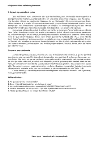 24
Viva a Igreja | vivaaigreja.wix.com/vivaaigreja
Discipulado: Uma idéia transformadora
O discípulo e a prestação de contas
Jesus nos colocou numa comunidade para que crescêssemos juntos. Discipulado requer supervisão e
acompanhamento. Para tanto, quando você entrou em uma célula, foi escolhida uma pessoa para lhe acompa-
nhar durante o início do seu crescimento. Esta pessoa é o seu “discipulador”. Ela tem um compromisso de aju-
dá-lo a crescer na fé, orar pelas dificuldades que podem surgir, compartilhar de suas alegrias e vitórias e ser um
exemplo para você. O necessário é que você separe um tempo na sua semana para estar junto dela a fim de
compartilharem sobre este material de discipulado. Disto dependerá o seu crescimento espiritual.
Com certeza, o Diabo não gostará de vê-lo crescer na fé e se tornar uma “arma” poderosa nas mãos de
Deus. Ele fará de tudo para que isto não aconteça, tentando-o a desistir, não encontrando tempo, desaniman-
do, colocando amargura em seu coração, trazendo preocupações ou muitas dúvidas. Saiba que a Bíblia diz que
maior é o que está em nós (Deus) do que aquilo (Diabo) que está no mundo (1 João 4:4). As coisas não vão
bem? “Bateu” o desânimo? Muitas perseguições no trabalho, em casa ou na escola? Tentações difíceis de resis-
tir? Tenha à mão o telefone e o endereço do seu discipulador ou líder de célula, pois caso não seja possível
uma visita no momento, poderá receber uma ministração pelo telefone. Mas não desista jamais de crescer
para o Senhor Jesus.
Prepare-se para esta jornada
Ao nos entregarmos para Jesus, iniciamos uma vida de relacionamento com Deus, o que lhe permitirá
experimentar cada vez mais dElei, dependendo de sua sede e fome espiritual. O Senhor nos chamou para pro-
duzir frutos: “Não fostes vós que me escolhestes a mim; pelo contrário, eu vos escolhi a vós outros e vos desig-
nei para que vades e deis fruto, e o vosso fruto permaneça; a fim de que tudo quanto pedirdes ao Pai em meu
nome, ele vo-lo conceda” (João 15:16). Mas só produziremos frutos que agradem a Deus se estivermos ligados
a Ele: “Permanecei em mim, e eu permanecerei em vós. Como não pode o ramo produzir fruto de si mesmo, se
não permanecer na videira, assim, nem vós o podeis dar, se não permanecerdes em mim” (João 15:4).
É isso aí amado(a)! Que nosso querido Deus derrame grandes bênçãos sobre a sua vida e lhe faça crescer,
muito, para a Glória dEle.
Reflita sobre isso...
1. Por que você precisa ser discipulado?
2. O que é necessário para você ser um discípulo de Jesus?
3. Você poderia explicar brevemente quais os QUATRO ASPECTOS DO DISCIPULADO?
4. Sente-se bem em ter um discipulador? O que você espera dos encontros de Discipulado?
5. Há algo que Deus falou ao seu coração durante este estudo?
 