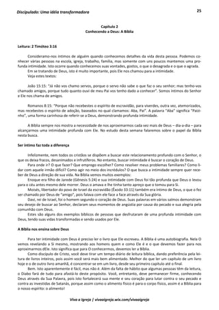 25
Viva a Igreja | vivaaigreja.wix.com/vivaaigreja
Discipulado: Uma idéia transformadora
Capítulo 2
Conhecendo a Deus: A Bíblia
Leitura: 2 Timóteo 3:16
Consideramo-nos íntimos de alguém quando conhecemos detalhes da vida desta pessoa. Podemos co-
nhecer várias pessoas na escola, igreja, trabalho, família, mas somente com uns poucos mantemos uma pro-
funda intimidade. Isto ocorre quando conhecemos suas vontades, gostos, o que o desagrada e o que o agrada.
Em se tratando de Deus, isto é muito importante, pois Ele nos chamou para a intimidade.
Veja estes textos:
João 15:15: “Já não vos chamo servos, porque o servo não sabe o que faz o seu senhor; mas tenho-vos
chamado amigos, porque tudo quanto ouvi de meu Pai vos tenho dado a conhecer”. Somos íntimos do Senhor
e Ele nos chama de amigos.
Romanos 8:15: “Porque não recebestes o espírito de escravidão, para viverdes, outra vez, atemorizados,
mas recebestes o espírito de adoção, baseados no qual clamamos: Aba, Pai”. A palavra “Aba” significa “Paizi-
nho”, uma forma carinhosa de referir-se a Deus, demonstrando profunda intimidade.
A Bíblia sempre nos mostra a necessidade de nos aproximarmos cada vez mais de Deus – dia-a-dia – para
alcançarmos uma intimidade profunda com Ele. No estudo desta semana falaremos sobre o papel da Bíblia
nesta busca.
Ser íntimo faz toda a diferença
Infelizmente, nem todos os cristãos se dispõem a buscar este relacionamento profundo com o Senhor, o
que os deixa fracos, desanimados e infrutíferos. No entanto, buscar intimidade é buscar o coração de Deus.
Para onde ir? O que fazer? Que emprego escolher? Como resolver meus problemas familiares? Como li-
dar com aquele irmão difícil? Como agir no meio dos incrédulos? O que busca a intimidade sempre quer rece-
ber de Deus a direção de sua vida. Na Bíblia vemos muitos exemplos:
Enoque era filho de Jarede (Gênesis 5:24) e sua intimidade com Deus foi tão profunda que Deus o levou
para o céu antes mesmo dele morrer. Deus o amava e lhe tinha tanto apreço que o tomou para Si.
Moisés, libertador do povo de Israel da escravidão (Êxodo 33:11) também era íntimo de Deus, o que o fez
ser chamado por Deus de “amigo”, pois falava com ele face a face através da Sua glória.
Davi, rei de Israel, foi o homem segundo o coração de Deus. Suas palavras em vários salmos demonstram
seu desejo de buscar ao Senhor, declaram seus momentos de angústia por causa do pecado e sua alegria pela
comunhão com Deus.
Estes são alguns dos exemplos bíblicos de pessoas que desfrutaram de uma profunda intimidade com
Deus, tendo suas vidas transformadas e sendo usados por Ele.
A Bíblia nos ensina sobre Deus
Para ter intimidade com Deus é preciso ler o livro que Ele escreveu. A Bíblia é uma autobiografia. Nela O
vemos revelando a Si mesmo, mostrando aos homens quem e como Ele é e o que devemos fazer para nos
aproximarmos dEle. Isto significa que para O conhecermos, devemos ler a Bíblia.
Como discípulo de Cristo, você deve tirar um tempo diário de leitura bíblica, dando preferência pela lei-
tura de livros inteiros, pois assim você será mais bem alimentado. Melhor do que ler um capítulo de um livro
hoje e o de outro livro amanhã, é concentrar-se em um livro, desde seu primeiro capítulo até o final.
Bem. Isto aparentemente é fácil, mas não é. Além da falta de hábito que algumas pessoas têm da leitura,
o Diabo fará de tudo para afastá-lo deste propósito. Você, entretanto, deve permanecer firme, conhecendo
Deus através da Sua Palavra, pois isto fortalecerá sua mente e seu coração para lutar contra o seu pecado e
contra as investidas de Satanás, porque assim como o alimento físico é para o corpo físico, assim é a Bíblia para
o nosso espírito: o alimento!
 