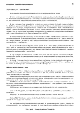 26
Viva a Igreja | vivaaigreja.wix.com/vivaaigreja
Discipulado: Uma idéia transformadora
Algumas dicas para a leitura da Bíblia
As dicas abaixo têm como propósito ajudá-lo a ter um tempo proveitoso de leitura:
1. Tenha um tempo determinado: Procure disciplinar seu tempo, já que muitas situações ocorrerão para
lhe afastar deste propósito. Não deve ser a hora em que você está mais cansado ou o horário mais ocupado do
dia, mas um tempo em que possa doar qualidade de atenção para a Palavra de Deus.
2. Faça a leitura em local adequado: Ler em locais com pouca ventilação, iluminação fraca e muito baru-
lho são fatores que desestimularão sua leitura. Ler deitado não é indicado, pois, além de causar desconforto no
corpo por causa da posição, pode provocar sono. Ler e ouvir som ao mesmo tempo divide a atenção do nosso
cérebro e diminui a apreensão. O local ideal é: pouco barulho, nenhuma interrupção, ventilação agradável,
sentado e com luz indireta. Estas dicas podem não tornar você um grande leitor, mas procuram melhor a quali-
dade e a quantidade do seu tempo disponível para a leitura da Bíblia.
3. Inicie com a oração: Nunca esqueça de orar antes de ler a Bíblia pedindo a Deus que ilumine seu cora-
ção para compreender as verdades nela contidas e disposição para obedecer e praticar. É preciso sempre pe-
dir: “Senhor, ajuda-me a ver quem eu sou, o quanto preciso mudar e como posso ser melhor. Ajuda-me a obe-
decer ao Senhor e a Sua Palavra”.
4. Siga um livro de cada vez: Algumas pessoas gostam de ler a Bíblia como a galinha come o milho: um
aqui e outro ali. A proposta de Deus na Palavra é oferecer um banquete, e não um pequeno lanche. Inicie o
estudo da Bíblia em um livro e siga-o até o fim. Se você é novo convertido, o estudo em algum dos Evangelhos
(Mateus, Marcos, Lucas e João) é aconselhável.
5. Faça anotações: Durante a leitura o Senhor falará muito com você e poderá ser útil fazer anotações.
Poderão surgir dúvidas ou questionamentos que precisam de um esclarecimento por parte de seu discipulador,
líder ou pastor.
6. Meditar é essencial: Após ter seu tempo de leitura, você precisa meditar. Meditar é refletir, pensar so-
bre o assunto, fazer um auto-questionamento sobre o que significa aquilo que acabou de ler e o que Deus quer
lhe ensinar. Na meditação você procurar aplicar à sua vida tudo o que leu.
Devemos sempre obedecer a Bíblia
Alguns lêem a Palavra até diariamente, mas falham em obedecê-la. Decoram versículos – e isto é até im-
portante, sabem os textos mais famosos, emocionam-se ao lê-la sem, contudo, obedecê-la. Como se diz por aí:
“entra por um ouvido e sai pelo outro”.
Para buscarmos uma intimidade com o Senhor precisamos ler e praticar o que diz a Bíblia como Palavra
de Deus para nossas vidas. Ela pode nos confrontar, apontar nossos pecados, mostrar o quanto estamos erra-
dos, mas nos revela a forma de tratarmos esses problemas.
Em Mateus 7:24-27 o Senhor Jesus compara o crente verdadeiro como aquele que constrói sua casa so-
bre a rocha. Construir a casa sobre a rocha quer dizer “obedecer a Jesus”, e esta obediência é que mostra que
somos verdadeiros cristãos.
A Bíblia sempre apresenta o crente como alguém que obedece ao Senhor. Leia estes versículos:
Lucas 11:28: “Ele, porém, respondeu: Antes, bem-aventurados são os que OUVEM a palavra de Deus e a
GUARDAM!”.
João 10:27: “As minhas ovelhas OUVEM a minha voz; eu as conheço, e elas me SEGUEM”.
Mateus 7:21: “Nem todo o que me diz: Senhor, Senhor! entrará no reino dos céus, mas aquele que FAZ a
vontade de meu Pai, que está nos céus”.
Sua prioridade como discípulo é aprender a ouvir a voz de Deus através da Sua Palavra e colocá-la em
prática, pois você é uma ovelha e deve ouvir a voz do Pastor. Agindo assim, você permitirá que Deus trabalhe
 