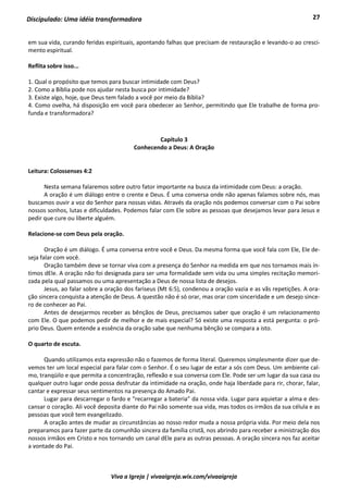 27
Viva a Igreja | vivaaigreja.wix.com/vivaaigreja
Discipulado: Uma idéia transformadora
em sua vida, curando feridas espirituais, apontando falhas que precisam de restauração e levando-o ao cresci-
mento espiritual.
Reflita sobre isso...
1. Qual o propósito que temos para buscar intimidade com Deus?
2. Como a Bíblia pode nos ajudar nesta busca por intimidade?
3. Existe algo, hoje, que Deus tem falado a você por meio da Bíblia?
4. Como ovelha, há disposição em você para obedecer ao Senhor, permitindo que Ele trabalhe de forma pro-
funda e transformadora?
Capítulo 3
Conhecendo a Deus: A Oração
Leitura: Colossenses 4:2
Nesta semana falaremos sobre outro fator importante na busca da intimidade com Deus: a oração.
A oração é um diálogo entre o crente e Deus. É uma conversa onde não apenas falamos sobre nós, mas
buscamos ouvir a voz do Senhor para nossas vidas. Através da oração nós podemos conversar com o Pai sobre
nossos sonhos, lutas e dificuldades. Podemos falar com Ele sobre as pessoas que desejamos levar para Jesus e
pedir que cure ou liberte alguém.
Relacione-se com Deus pela oração.
Oração é um diálogo. É uma conversa entre você e Deus. Da mesma forma que você fala com Ele, Ele de-
seja falar com você.
Oração também deve se tornar viva com a presença do Senhor na medida em que nos tornamos mais ín-
timos dEle. A oração não foi designada para ser uma formalidade sem vida ou uma simples recitação memori-
zada pela qual passamos ou uma apresentação a Deus de nossa lista de desejos.
Jesus, ao falar sobre a oração dos fariseus (Mt 6:5), condenou a oração vazia e as vãs repetições. A ora-
ção sincera conquista a atenção de Deus. A questão não é só orar, mas orar com sinceridade e um desejo since-
ro de conhecer ao Pai.
Antes de desejarmos receber as bênçãos de Deus, precisamos saber que oração é um relacionamento
com Ele. O que podemos pedir de melhor e de mais especial? Só existe uma resposta a está pergunta: o pró-
prio Deus. Quem entende a essência da oração sabe que nenhuma bênção se compara a isto.
O quarto de escuta.
Quando utilizamos esta expressão não o fazemos de forma literal. Queremos simplesmente dizer que de-
vemos ter um local especial para falar com o Senhor. É o seu lugar de estar a sós com Deus. Um ambiente cal-
mo, tranqüilo e que permita a concentração, reflexão e sua conversa com Ele. Pode ser um lugar da sua casa ou
qualquer outro lugar onde possa desfrutar da intimidade na oração, onde haja liberdade para rir, chorar, falar,
cantar e expressar seus sentimentos na presença do Amado Pai.
Lugar para descarregar o fardo e “recarregar a bateria” da nossa vida. Lugar para aquietar a alma e des-
cansar o coração. Ali você deposita diante do Pai não somente sua vida, mas todos os irmãos da sua célula e as
pessoas que você tem evangelizado.
A oração antes de mudar as circunstâncias ao nosso redor muda a nossa própria vida. Por meio dela nos
preparamos para fazer parte da comunhão sincera da família cristã, nos abrindo para receber a ministração dos
nossos irmãos em Cristo e nos tornando um canal dEle para as outras pessoas. A oração sincera nos faz aceitar
a vontade do Pai.
 