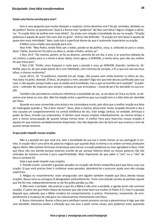 28
Viva a Igreja | vivaaigreja.wix.com/vivaaigreja
Discipulado: Uma idéia transformadora
Existe uma forma correta para orar?
Esta é uma pergunta que muitos desejam a resposta. Como devemos orar? De pé, sentados, deitados ou
de joelhos? Outros se questionam: Qual é a forma mais “poderosa” de falar com Deus? Alguns chegam a decla-
rar: “A oração feita de joelhos tem mais efeito”. Ou ainda com relação à tonalidade da voz na oração: “Oração
poderosa é aquela de quem fala mais alto ou grita”. Outros irão defender: “A oração em tom baixo é aquela de
quem tem mais intimidade”. Bem, tudo isto é superficial diante do que é realmente importante na oração.
A Bíblia nunca impõe uma posição para orar.
Atos 9:40: “Mas Pedro, tendo feito sair a todos, pondo-se de joelhos, orou; e, voltando-se para o corpo,
disse: Tabita, levanta-te! Ela abriu os olhos e, vendo a Pedro, sentou-se”.
1 Reis 19:4: “Ele mesmo, porém, se foi ao deserto, caminho de um dia, e veio, e se assentou debaixo de
um zimbro; e pediu para si a morte e disse: Basta; toma agora, ó SENHOR, a minha alma, pois não sou melhor
do que meus pais”.
2 Reis 2:20: “Então, virou Ezequias o rosto para a parede e orou ao SENHOR, dizendo: Lembra-te, SE-
NHOR, peço-te, de que andei diante de ti com fidelidade, com inteireza de coração, e fiz o que era reto aos teus
olhos; e chorou muitíssimo”.
Lucas 18:13, 14: “O publicano, estando em pé, longe, não ousava nem ainda levantar os olhos ao céu,
mas batia no peito, dizendo: Ó Deus, sê propício a mim, pecador! Digo-vos que este desceu justificado para sua
casa, e não aquele; porque todo o que se exalta será humilhado; mas o que se humilha será exaltado”. O publi-
cano – cobrador de impostos que sempre roubava do que arrecadava – orava de pé e foi atendido na sua ora-
ção.
Também não percebemos nenhuma referência à tonalidade da voz, se ela deve ser fraca ou forte, se de-
vemos orar baixo ou orar alto. Não há relação entre a aparência que sua oração tem e o fato dela ser atendida
por Deus.
Quando era novo convertido uma música me incomodava muito, pois dizia que a melhor oração era feita
de madrugada quando a “fila é bem menor”. Deus, dizia a música, devia estar muito ocupado durante o dia e
isto causava um congestionamento na central telefônica do céu. Este antigo cântico, na verdade, diminuía o
poder de Deus, tirando sua onipresença. O Senhor ouve nossas orações individualmente, ao mesmo tempo e
sem a menor preocupação de quanto tempo iremos levar. A melhor hora para fazermos nossas orações é
aquela em que estamos verdadeiramente disponíveis. Isto não depende nem da hora em que oramos e nem de
quanto tempo levamos.
O que pode impedir nossas orações
Não é a posição em que você ora, nem a tonalidade da sua voz e muito menos se seu português é cor-
reto. A oração não é uma série de palavras mágicas que quando ditas na forma e na ordem corretas produzem
algum efeito. Não existem fórmulas miraculosas para tornar a oração poderosa ou mais agradável a Deus. Falar
que Deus não nos atende porque estamos orando de pé, porque falamos baixo ou nossas palavras não são
utilizadas da maneira correta é pura superficialidade. Mais importante do que saber o “sim” ou o “não” de
Deus é conhecê-lO.
Veja o que pode impedir suas orações:
1. Pecado oculto: esconder e guardar pecados no coração são fortes empecilhos para que Deus ouça sua
oração. O que você precisa fazer é confessar esses pecados, abandoná-los e procurar ajuda caso não consiga
superá-los.
2. Mágoa ou ressentimento: estar amargurado com alguém também impede que Deus atenda nossas
orações. Nossa raiva ou amargura O desagradam profundamente. Tome uma atitude correta ao perdoar aquele
que lhe fez mal, independentemente se ele lhe pediu perdão ou não.
3. Não viver a verdade: não praticar o que diz a Bíblia é não viver a verdade, e agindo assim não seremos
ouvidos. É sobre isto que Pedro falava do homem que não tratar bem sua mulher (1 Pedro 3:7). Este é o pecado
daquele que, sabendo que a Bíblia condena tal comportamento, o pratica. Precisamos, novamente, de arre-
pendimento e mudança de vida para nos relacionarmos intimamente com Deus.
4. Busca interesseira: Buscar a Deus para satisfazer nossos prazeres carnais e pecaminosos é algo que não
será atendido. Devemos avaliar a intenção que nos leva a pedir certas coisas, pois podemos estar querendo
 
