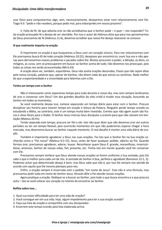 29
Viva a Igreja | vivaaigreja.wix.com/vivaaigreja
Discipulado: Uma idéia transformadora
usar Deus para conquistarmos algo, sem, necessariamente, desejarmos estar num relacionamento com Ele.
Tiago 4:3: “pedis e não recebeis, porque pedis mal, para esbanjardes em vossos prazeres”.
5. Falta de fé: de que adianta orar se não acreditamos que o Senhor pode – e quer – nos responder? To-
da oração pressupõe fé e desejo de ser atendido. Por isso o autor de Hebreus dizia que para nos aproximarmos
de Deus precisamos de fé (Hebreus 11:6), devemos acreditar que nosso Pai deseja relacionar-se conosco.
O que realmente importa na oração
O importante na oração é que busquemos a Deus com um coração sincero. Para nos relacionarmos com
Ele precisamos buscá-lO de todo coração (Hebreus 10:22), desejosos por encontrá-Lo, ouvir Sua voz e não ape-
nas para derramarmos nossos problemas e pecados sobre Ele. Muitos procuram o poder, a bênção, os dons, os
milagres, as curas, sem se preocuparem em buscar ao Senhor acima de tudo; não devemos nos preocupar, pois
todas as coisas nos serão acrescentadas (Mt 6:33).
A oração deve ser, também, espontânea. Deus não aceita orações decoradas, frases que não sejam ditas
pelo nosso coração, palavras que, apesar de bonitas, não dizem nada do que somos ou sentimos. Nada melhor
do que a espontaneidade e a sinceridade para falarmos com o Ele.
Tenha um tempo com o Senhor
Não é interessante como separamos tempo para tudo durante o nosso dia, mas nem sempre lembramos
de orar e conversar com Deus? Um dos grandes desafios da vida cristã é mudar essa situação, buscando ao
Senhor em todos os momentos.
Se você realmente deseja isso, comece separando um tempo diário para estar com o Senhor. Procure
disciplinar seu horário para investir tempo em oração e leitura da Palavra. Ninguém perde tempo orando ou
estudando a Bíblia, ao contrário, este é um tempo muito bem investido. Crentes que não agem assim são fra-
cos e alvos fáceis para o Diabo. O Senhor Jesus instruiu Seus discípulos a orarem para que não caíssem em ten-
tação (Mateus 26:41).
Tendo separado este tempo, procure ser fiel a ele. Isto não quer dizer que não devemos orar em outros
períodos ou ter um tempo flexível, pois ocorrerão momentos em que não poderemos esperar chegar a hora
marcada, mas deveremos buscar ao Senhor naquele momento. O real desafio é manter uma vida diária de ora-
ção.
Também é importante agradecer a Deus nas suas orações. Foi isto que o Senhor fez na Sua oração co-
nhecida como o “Pai nosso” (Mateus 6:5-15). Jesus, antes de fazer qualquer pedido, adorou ao Pai. Quando
formos orar, precisamos agradecer, adorar, louvar. Reconhecer quem Deus É: grande, maravilhoso, misericor-
dioso, amoroso, Senhor de nossas vidas, fiel, presente, etc. Tenha isto em mente quando você for conversar
com Ele.
Precisamos sempre lembrar que Deus atende nossas orações se forem conforme a Sua vontade, pois Ele
sabe o que é melhor para cada um de nós. A vontade do Senhor é boa, perfeita e agradável (Romanos 12:1, 2).
Podemos achar que determinado desejo é bom, mas Deus sabe que não é, por isso Ele sempre nos atende de
acordo com aquilo que Ele mesmo planejou para nós.
Enfim, a oração sempre é encerrada com o pedido “em nome de Jesus”. Esta não é uma fórmula, mas
precisamos pedir tudo em nome do Senhor Jesus. Através dEle o Pai atende nossas orações.
Agora pratique a oração. Dedique-se a buscar ao Senhor, pois todo o que busca encontra e o que procura
acha – isto se você colocar seu coração no intento de encontrar ao Senhor.
Reflita sobre isso...
1. Qual sua maior dificuldade para ter uma vida de oração?
2. Você consegue ver em sua vida, hoje, algum impedimento para ter a sua oração ouvida?
3. Faça sua lista de oração e compartilhe com seu discipulador.
4. Encerrem este tempo orando pela lista elaborada acima.
 