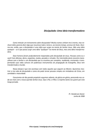 3
Viva a Igreja | vivaaigreja.wix.com/vivaaigreja
Discipulado: Uma idéia transformadora
Discipulado: Uma ideia transformadora
Como intitular um treinamento sobre discipulado? Muitos nomes vinham-me à mente, mas ne-
nhum deles parecia dizer algo que resumisse todo o tema e, ao mesmo tempo, servisse de título. Ocor-
reu-me, então, que o discipulado é uma idéia que surgiu na mente do Senhor Jesus. Não uma idéia
qualquer – se é que possa surgir uma idéia “qualquer” na mente de Deus, mas uma idéia transforma-
dora.
Doze homens foram profundamente impactados pelo discipulado de Jesus. Pessoas como eu e
você! Com dilemas, dores, angústias, medos, pecados e virtudes. Por intermédio deste encontro mara-
vilhoso com o Senhor e um discipulado que os envolveu por completo, moldando, ensinando e trans-
formando suas vidas comuns em poderosos instrumentos de propagação do Evangelho, Deus tem
transformado o mundo.
Nosso desejo é que isto aconteça com todos aqueles que seguem ao Mestre. Queremos mos-
trar a rica vida do discipulado e como ela pode tornar pessoas simples em imitadoras de Cristo, em
santidade e maturidade.
Conscientes de tão grande propósito seguimos adiante, de glória em glória, parecendo-nos ca-
da vez mais com o nosso querido Senhor Jesus. Que o Pai, o Filho e o Espírito Santo nos guiem por esta
longa jornada.
Pr. Handerson Xavier
Junho de 2008
 