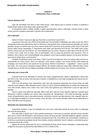 30
Viva a Igreja | vivaaigreja.wix.com/vivaaigreja
Discipulado: Uma idéia transformadora
Capítulo 4
Conhecendo a Deus: A Adoração
Leitura: Romanos 15:9
Falar de intimidade com Deus é falar sobre louvor. Todo aquele que O conhece O adora, é impelido a
exaltá-lO por todas as Suas obras e por aquilo que Ele É.
Já estudamos sobre a Bíblia, oração, e agora aprenderemos sobre a adoração. Comece lendo o texto
acima, pois ele o ajudará a perceber o quanto isto é importante.
Isto é adoração
Adorar é honrar, louvar por algo que Deus fez ou reconhecer quem Ele É.
Louvamos a Deus por Sua infinita misericórdia, por Sua bondade e fidelidade com cada um de nós. Este é
um grande motivo para adorarmos, pois se não fosse o Seu grande amor, ainda estaríamos perdidos em nossos
pecados. Graças ao Senhor que nos amou mesmo antes de O amarmos. O Pai decidiu enviar Jesus Cristo para
morrer pelas nossas iniquidades. É importante você saber que Romanos 8:37-39 diz: “Em todas estas coisas,
porém, somos mais que vencedores, por meio daquele que nos amou. Porque eu estou bem certo de que nem
a morte, nem a vida, nem os anjos, nem os principados, nem as coisas do presente, nem do porvir, nem os
poderes, nem a altura, nem a profundidade, nem qualquer outra criatura poderá separar-nos do amor de Deus,
que está em Cristo Jesus, nosso Senhor”.
Também O adoramos pelas Suas obras. Tudo o que Ele tem feito por nós e em nossas vidas precisa ser
reconhecido em nosso louvor. Deus nos abençoa, ouve nossas orações, cura nossas feridas, abre portas de
emprego, cura nossa alma e nos aceita em Sua presença. Adorar é reconhecer – e agradecer – tudo o que Ele
tem feito. Por mais que as situações estejam difíceis, Ele sempre estará ao nosso lado. Sabendo disso, nosso
coração deve se encher de uma alegria e gratidão, transformadas em um louvor vivo, sincero e maravilhoso.
Adorando com a nossa vida
A primeira forma de adoração é a louvar com nosso comportamento. Quem é agradecido a Deus pelo
que Ele É e faz, não só canta, mas vive para o Senhor. A obediência e uma vida consagrada são marcas da ver-
dadeira gratidão.
Este é um dos pontos mais importantes, pois caso não estejamos adorando com nossas vidas, de nada
valerão nossas palavras. Não adiantará cantar a Deus se não O estamos obedecendo ou então não mostramos
uma vida correta. Adorar com a vida é isto: viver como Jesus gostaria que vivêssemos e procurar agir para O
agradar.
Essa é a parte mais difícil da adoração. Não é fácil abrir mão do nosso orgulho, egoísmo e pecado para
deixarmos o Senhor trabalhar em nossas vidas. Gostamos de “desaparecer” num culto de domingo, quando
nosso comportamento não é visto pelas pessoas. Cantamos músicas que não vivemos, mas ninguém sabe dis-
so. A adoração verdadeira e sincera começa, antes de tudo, com nossas atitudes. Desta forma adoraremos a
Deus: fazendo O que Ele aprova.
Adorando com nossas boas obras
Importante também, e que na realidade tem a ver com a adoração através da nossa vida, é a adoração
por meio das boas obras.
Esta adoração é aquela que é feita quando praticamos o bem para as pessoas, quando nossas atitudes
para com os outros são bondosas e demonstram o amor de Deus por elas. Quando ajudamos alguém, levamos
pessoas para Jesus ou trazemos os desviados novamente para Ele, socorremos aos necessitados, visitamos os
enfermos ou praticamos qualquer ato de misericórdia, estamos adorando. Servir é adorar, e servindo às pesso-
as estamos servindo a Cristo.
Apesar de sermos salvos pela fé, sem a necessidade de boas obras, fomos chamados e comprados pelo
sangue de Jesus para as praticarmos (leia Mateus 5:15 e 1 Pedro 2:12).
 