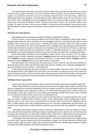 31
Viva a Igreja | vivaaigreja.wix.com/vivaaigreja
Discipulado: Uma idéia transformadora
Para quem devemos fazer estas boas obras? Muitos podem pensar que devemos agir assim com nossos
irmãos em Cristo, amigos e familiares, mas isto se estende a todas as pessoas, inclusive nossos inimigos, perse-
guidores, os que falam mal de nós e os que nos maltratam. Devemos fazer o bem para todos, mesmo para
aqueles que tentam nos prejudicar. Como diz Romanos 12:21: “Não te deixes vencer do mal, mas vence o mal
com o bem”. Esta é uma grande marca do verdadeiro cristão: fazer o bem para todas as pessoas. Veja o que o
Senhor Jesus nos ensina em Mateus 5:43-45: “Ouvistes que foi dito: ‘Amarás o teu próximo e odiarás o teu
inimigo’. Eu, porém, vos digo: Amai os vossos inimigos e orai pelos que vos perseguem; para que vos torneis
filhos do vosso Pai celeste, porque ele faz nascer o seu sol sobre maus e bons e vir chuvas sobre justos e injus-
tos”.
Adorando com nossas palavras
Aqui podemos incluir tudo aquilo que falamos (cânticos e orações) para o Senhor.
O livro de Salmos, um dos maiores da Bíblia, é um livro de oração e adoração. Os salmos eram músicas
utilizadas pelos judeus em vários momentos de sua vida religiosa. Declarar o que sentimos pelo Senhor, nossa
gratidão, nosso compromisso, nossos frutos, é resultado dos pontos anteriores: adorar com vida e praticar
boas obras. Não podemos nos calar quando devemos cantar e agradecer por tantas bênçãos que Ele tem der-
ramado sobre nós. Deixar de adorar através da música é pecado, assim como não viver a Palavra ou não prati-
car boas obras. Muitos permitem que o desânimo, a apatia e a ingratidão penetrem em seus corações, com-
prometendo suas vidas de adoradores. Não permita que isso aconteça com você! Seja um autêntico adorador.
No livro dos Salmos encontramos com freqüência o verbo “cantar”, como no Salmo 7:17: “Eu, porém,
renderei graças ao Senhor, segundo a sua justiça, e cantarei louvores ao nome do Senhor Altíssimo”; e o Salmo
13:6: “Cantarei ao Senhor, porquanto me tem feito muito bem”; e ainda o Salmo 104:33: “Cantarei ao Senhor
enquanto eu viver; cantarei louvores ao meu Deus durante a minha vida”.
Você pode gostar de escrever poemas ou músicas para o Senhor. Faça isso, pois Deus será adorado na-
quilo que você escreve. Talvez você não saiba sobre notas musicais, melodias, mas a adoração congregacional –
aquela do domingo à noite e da célula – é para todos nós.
A adoração pelas palavras deve estar presente em nossas orações. Jesus nos ensina a iniciar a oração
com agradecimentos a Deus (Mateus 6:9), pois mesmo nos momentos mais difíceis da nossa vida, sempre te-
remos motivos para louvar. Lembre-se de que você é salvo pela graça e misericórdia do Senhor. Faça da adora-
ção um momento importante nos cultos de domingo, nos encontros da célula e no seu período de oração.
Glorifique a Deus no que você faz
Existem outras formas de demonstrar a Deus o quanto você O ama e o quanto está disposto a adorá-lO:
- Dança: Nela utilizamos o corpo para declarar nosso amor ao Pai. Alguns talvez tenham o ministério de
dança e se dedicarão ao ensaio de coreografias e técnicas corporais, pois têm um chamado específico para isto.
Mas você pode dançar numa celebração, na célula, ou em algum momento especial com o Senhor. Dançar co-
mo adoração a Deus não é pecado! Leia estes textos para comprovar: Êxodo 15:20; Juizes 11:34; 1 Samuel
21:11; 2 Samuel 6:14; Salmo 150:4; Jeremias 31:13; Lamentações 5:15.
- Ministério: É o lugar que cada um de nós ocupa no Corpo de Cristo. É um serviço específico para o qual
Deus nos chamou. Existem muitos ministérios: teatro, louvor, administração, infantil, adolescentes e jovens,
liderança, casais, servir, entre outros. Para glorificá-lO no ministério para o qual você foi chamado é preciso
fazer o melhor possível. Deus não se agrada daquele que faz a Sua obra relaxadamente (Jeremias 48:10), ao
contrário, para O adorarmos em nosso ministério, devemos procurar fazer tudo com excelência e responsabili-
dade.
- Ministração: Ministramos quando servimos, exortamos, admoestamos, oramos por alguém ou utiliza-
mos nossos dons espirituais para a edificação da igreja. Quando agimos assim, devemos ter em mente que não
o fazemos por nós mesmos, mas pela graça e poder de Deus. Desta forma, a glória pertence somente ao Se-
nhor. Ministrar na vida do outro não somente é como nos edificamos, mas uma das formas de adoração.
- Contribuição: Dar financeiramente também é glorificar. O dinheiro sempre tenta tomar o lugar de Deus
em nossas vidas. Quando contribuímos de forma espontânea e alegre é sinal de que realmente o dinheiro não
ocupa o primeiro lugar em nosso coração, mas sim o Senhor. Além do mais, o dinheiro que investimos no Reino
é revertido para obras da igreja, e isto também é glorificar a Deus.
 